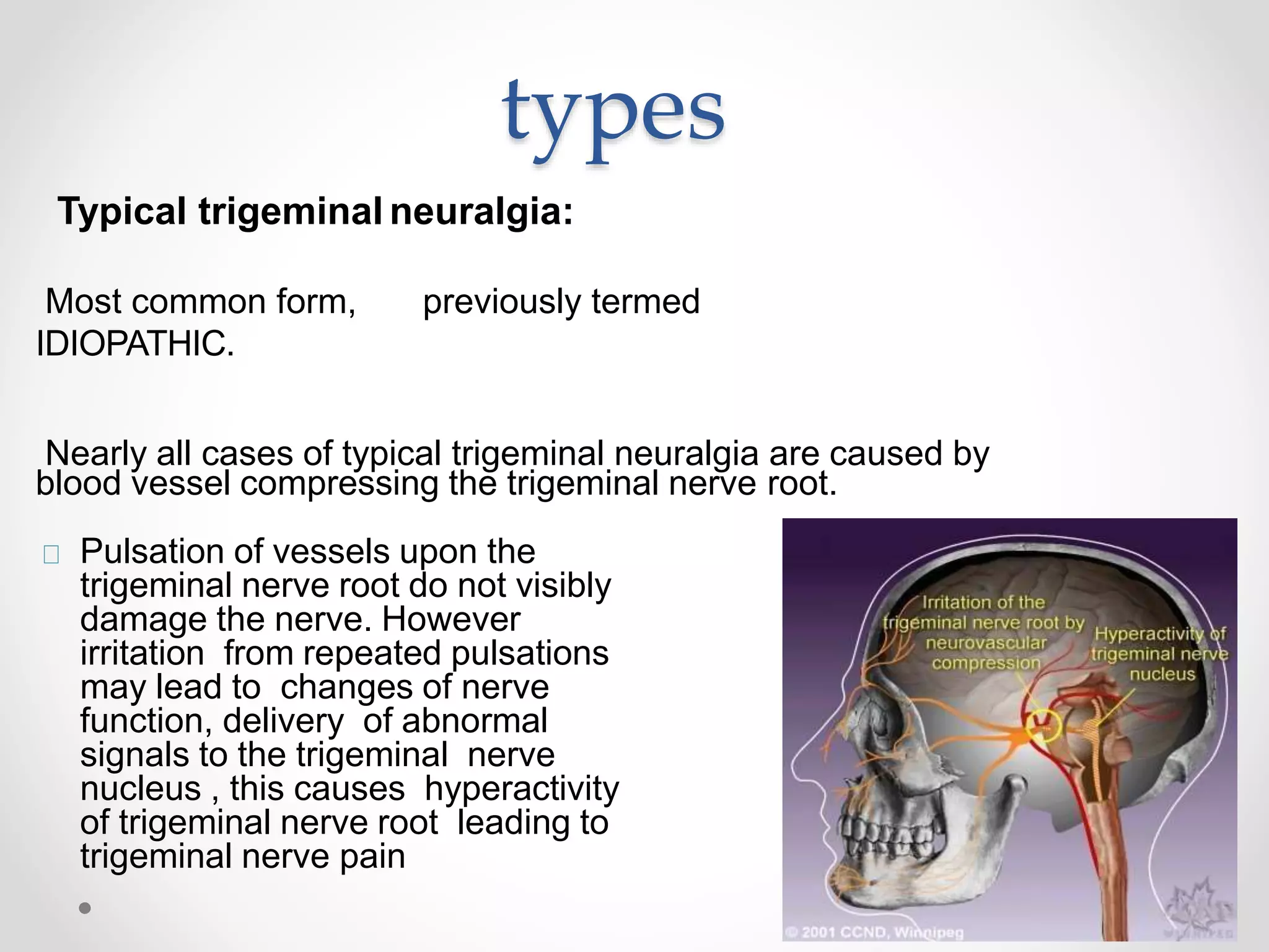 types
Typical trigeminal neuralgia:
Most common form, previously termed
IDIOPATHIC.
Nearly all cases of typical trigeminal neuralgia are caused by
blood vessel compressing the trigeminal nerve root.
Pulsation of vessels upon the
trigeminal nerve root do not visibly
damage the nerve. However
irritation from repeated pulsations
may lead to changes of nerve
function, delivery of abnormal
signals to the trigeminal nerve
nucleus , this causes hyperactivity
of trigeminal nerve root leading to
trigeminal nerve pain
 