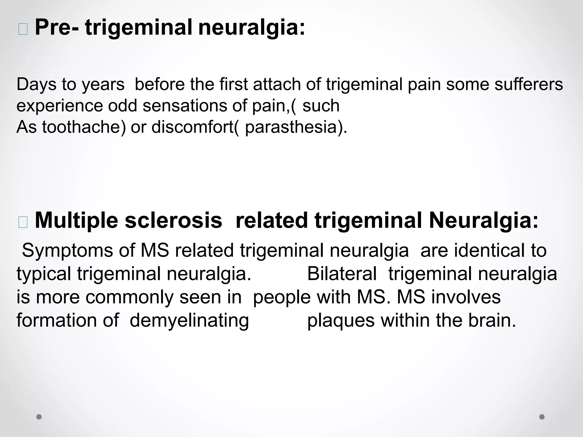 Pre- trigeminal neuralgia:
Days to years before the first attach of trigeminal pain some sufferers
experience odd sensations of pain,( such
As toothache) or discomfort( parasthesia).
Multiple sclerosis related trigeminal Neuralgia:
Symptoms of MS related trigeminal neuralgia are identical to
typical trigeminal neuralgia. Bilateral trigeminal neuralgia
is more commonly seen in people with MS. MS involves
formation of demyelinating plaques within the brain.
 
