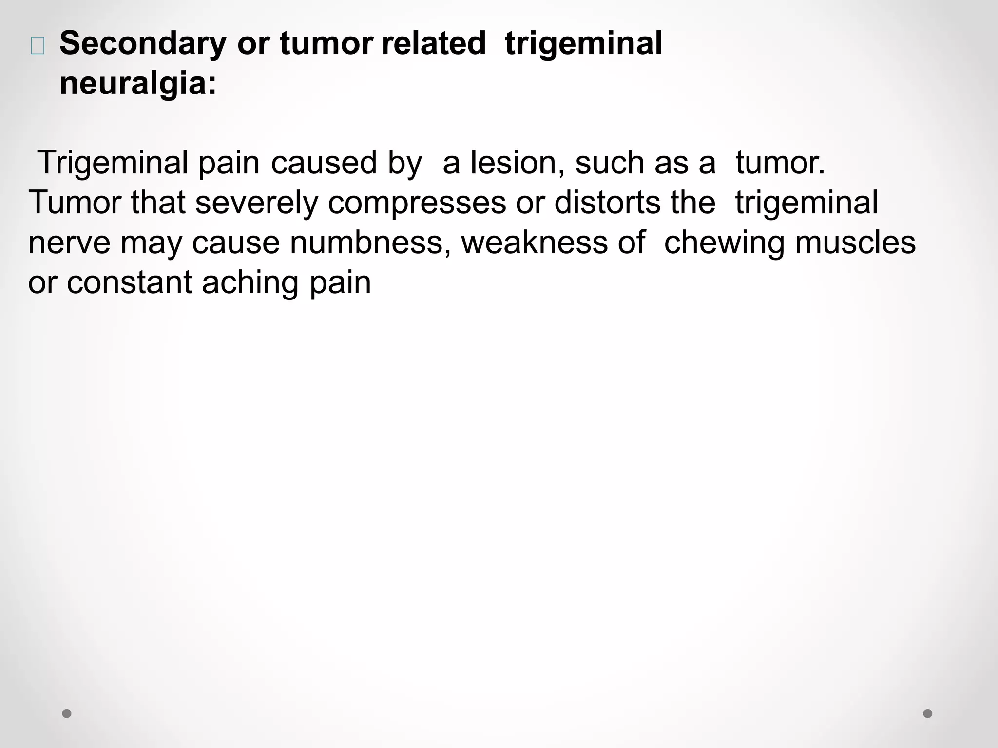 Secondary or tumor related trigeminal
neuralgia:
Trigeminal pain caused by a lesion, such as a tumor.
Tumor that severely compresses or distorts the trigeminal
nerve may cause numbness, weakness of chewing muscles
or constant aching pain
 
