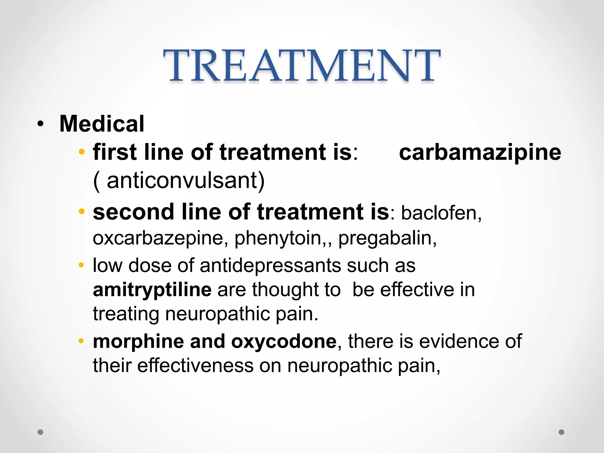 TREATMENT
• Medical
• first line of treatment is: carbamazipine
( anticonvulsant)
• second line of treatment is: baclofen,
oxcarbazepine, phenytoin,, pregabalin,
• low dose of antidepressants such as
amitryptiline are thought to be effective in
treating neuropathic pain.
• morphine and oxycodone, there is evidence of
their effectiveness on neuropathic pain,
 