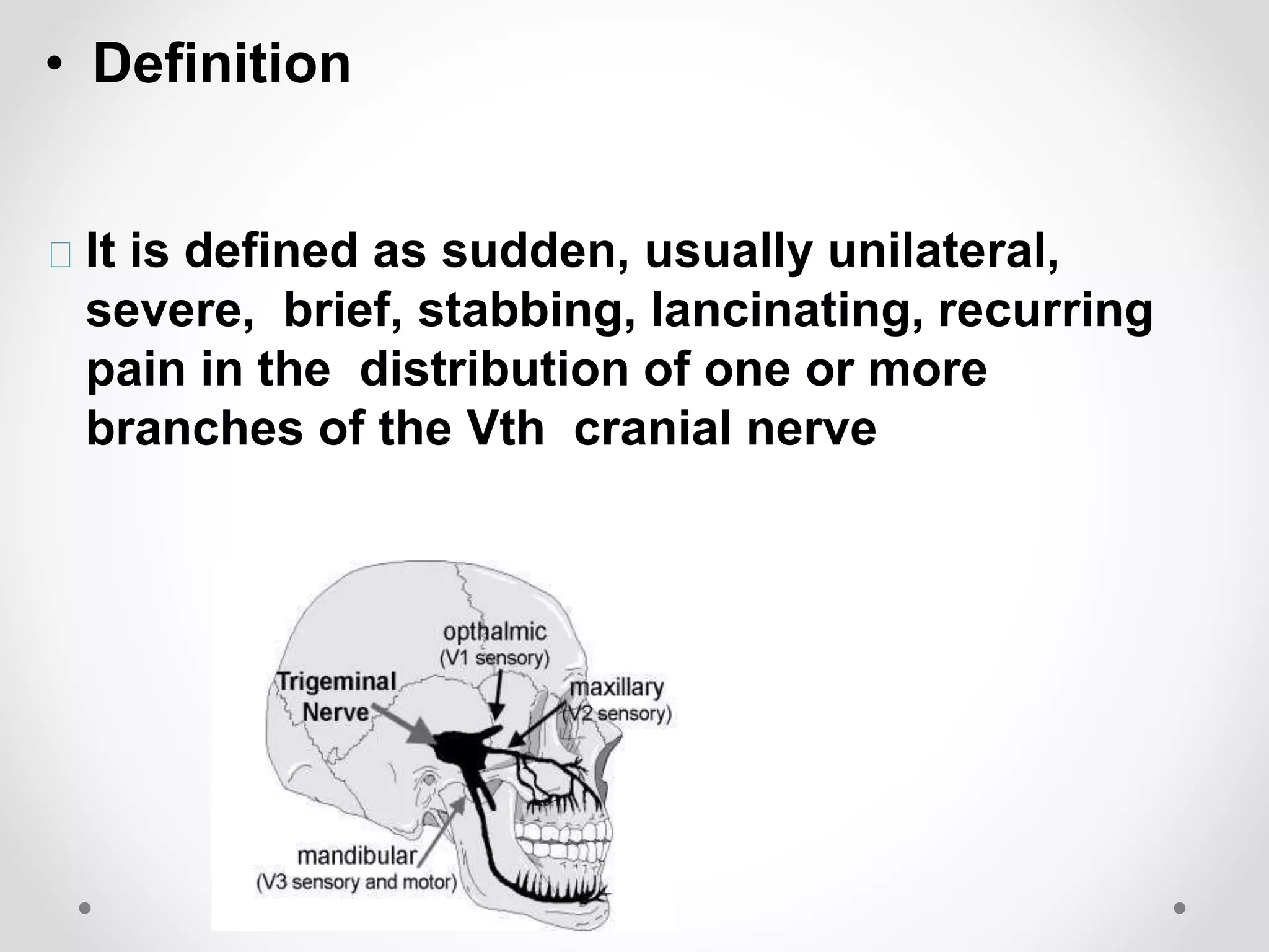 • Definition
It is defined as sudden, usually unilateral,
severe, brief, stabbing, lancinating, recurring
pain in the distribution of one or more
branches of the Vth cranial nerve
 