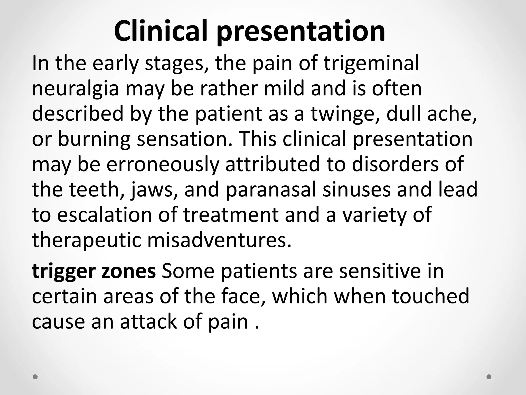 Clinical presentation
In the early stages, the pain of trigeminal
neuralgia may be rather mild and is often
described by the patient as a twinge, dull ache,
or burning sensation. This clinical presentation
may be erroneously attributed to disorders of
the teeth, jaws, and paranasal sinuses and lead
to escalation of treatment and a variety of
therapeutic misadventures.
trigger zones Some patients are sensitive in
certain areas of the face, which when touched
cause an attack of pain .
 