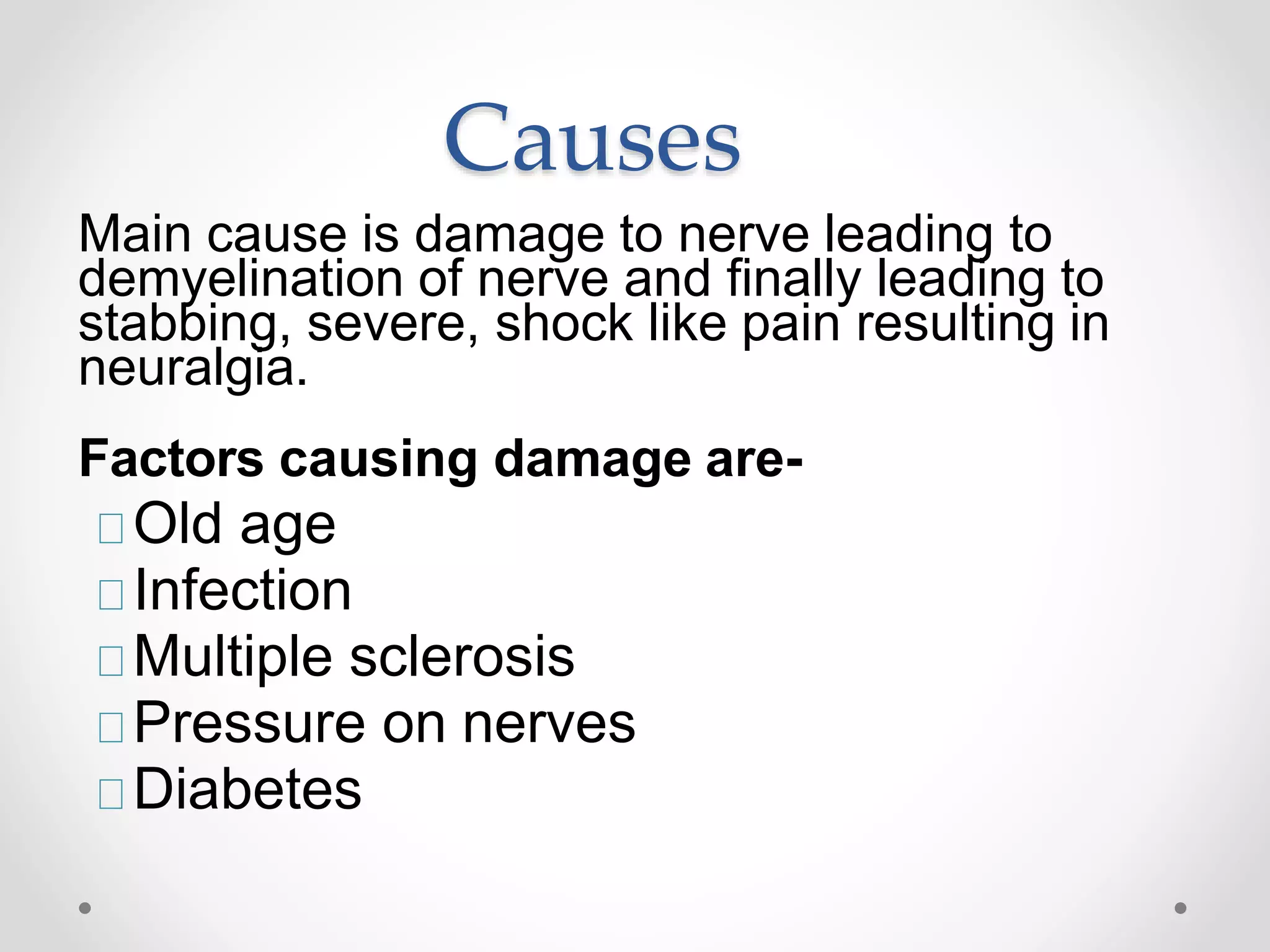 Causes
Main cause is damage to nerve leading to
demyelination of nerve and finally leading to
stabbing, severe, shock like pain resulting in
neuralgia.
Factors causing damage are-
Old age
Infection
Multiple sclerosis
Pressure on nerves
Diabetes
 