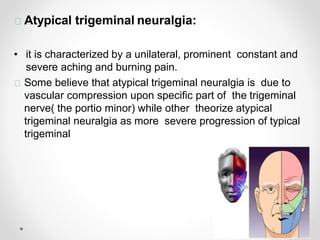 Atypical trigeminal neuralgia:
• it is characterized by a unilateral, prominent constant and
severe aching and burning pain.
Some believe that atypical trigeminal neuralgia is due to
vascular compression upon specific part of the trigeminal
nerve( the portio minor) while other theorize atypical
trigeminal neuralgia as more severe progression of typical
trigeminal
 