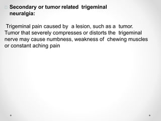 Secondary or tumor related trigeminal
neuralgia:
Trigeminal pain caused by a lesion, such as a tumor.
Tumor that severely compresses or distorts the trigeminal
nerve may cause numbness, weakness of chewing muscles
or constant aching pain
 