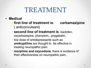 TREATMENT
• Medical
• first line of treatment is: carbamazipine
( anticonvulsant)
• second line of treatment is: baclofen,
oxcarbazepine, phenytoin,, pregabalin,
• low dose of antidepressants such as
amitryptiline are thought to be effective in
treating neuropathic pain.
• morphine and oxycodone, there is evidence of
their effectiveness on neuropathic pain,
 