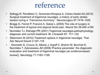 reference
• Kellogg R, Pendleton C, Quinones-Hinojosa A, Cohen-Gadol AA (2010)
Surgical treatment of trigeminal neuralgia: a history of early strides
toward curing a ‘‘Cancerous Acrimony’’. Neurosurgery 67:1419–1425
• Broggi G, Ferroli P, Franzini A, Galosi L (2005) The role of surgery in
the treatment of typical and atypical facial pain. Neurol Sci 26:s95–s100
• Nurmikko TJ, Eldridge PR (2001) Trigeminal neuralgia-pathophysiology,
diagnosis and current treatment. Br J Anaesth 87: 117–132
• Obermann M (2010) Treatment options in trigeminal neuralgia. Ther
Adv Neurol Disord 3:107–115
• . Gronseth G, Cruccu G, Alksne J, Argoff C, Brainin M, Burchiel K,
Nurmikko T, Zakrzewska JM (2008) Practice parameter: the diagnostic
evaluation and treatment of trigeminal neuralgia (an evidence-based
review). Neurology 71:1183–1190
 