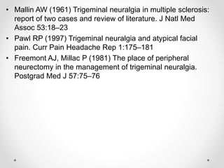 • Mallin AW (1961) Trigeminal neuralgia in multiple sclerosis:
report of two cases and review of literature. J Natl Med
Assoc 53:18–23
• Pawl RP (1997) Trigeminal neuralgia and atypical facial
pain. Curr Pain Headache Rep 1:175–181
• Freemont AJ, Millac P (1981) The place of peripheral
neurectomy in the management of trigeminal neuralgia.
Postgrad Med J 57:75–76
 
