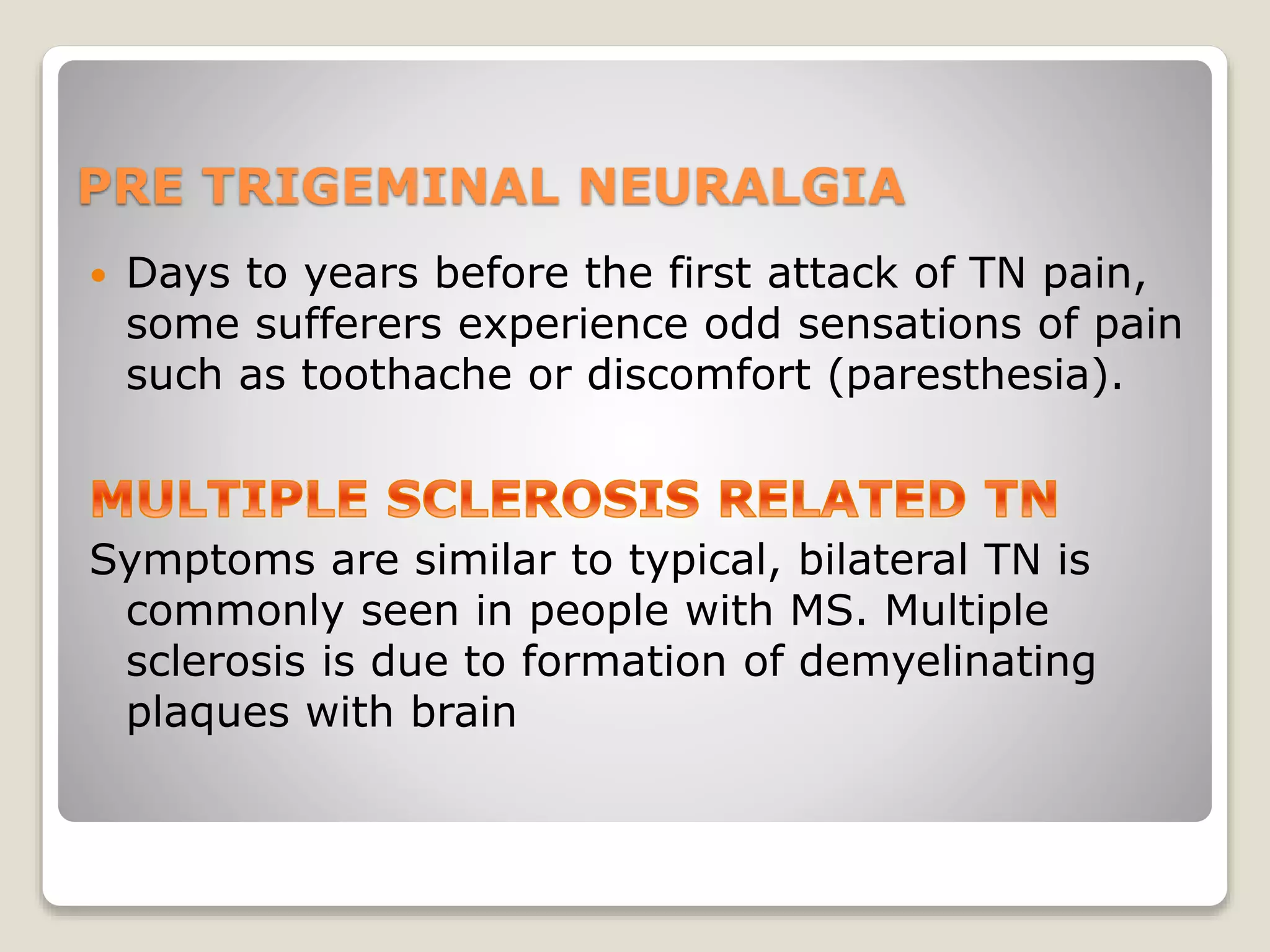 PRE TRIGEMINAL NEURALGIA
 Days to years before the first attack of TN pain,
some sufferers experience odd sensations of pain
such as toothache or discomfort (paresthesia).
Symptoms are similar to typical, bilateral TN is
commonly seen in people with MS. Multiple
sclerosis is due to formation of demyelinating
plaques with brain
 