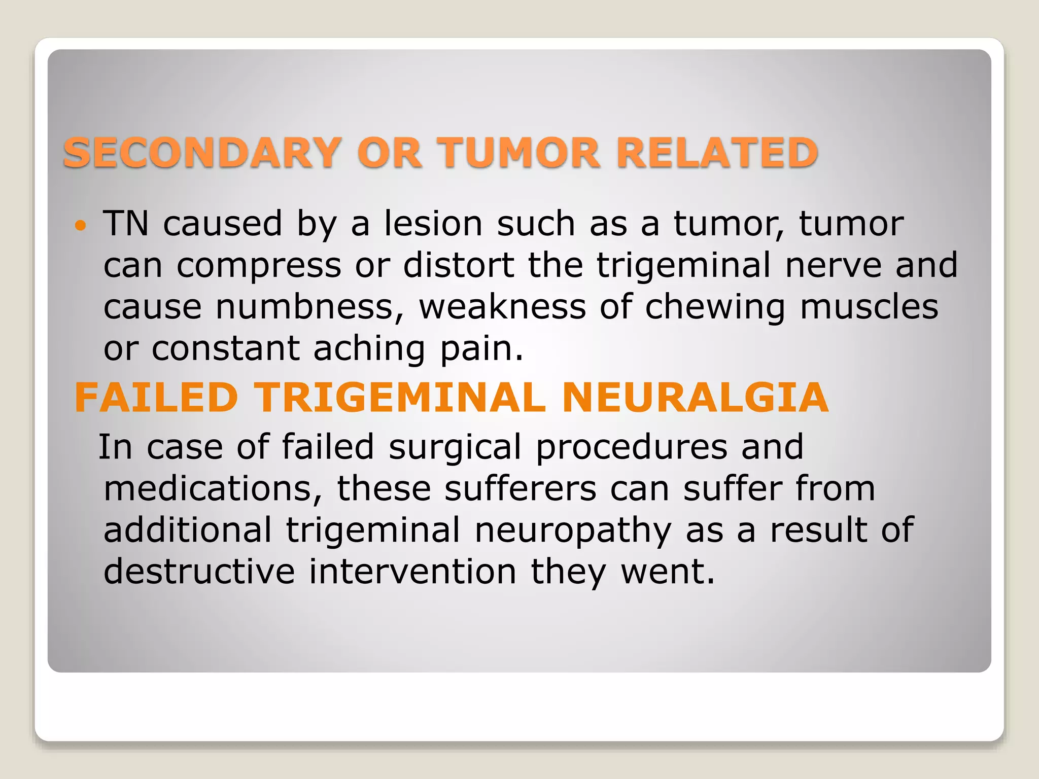 SECONDARY OR TUMOR RELATED
 TN caused by a lesion such as a tumor, tumor
can compress or distort the trigeminal nerve and
cause numbness, weakness of chewing muscles
or constant aching pain.
FAILED TRIGEMINAL NEURALGIA
In case of failed surgical procedures and
medications, these sufferers can suffer from
additional trigeminal neuropathy as a result of
destructive intervention they went.
 