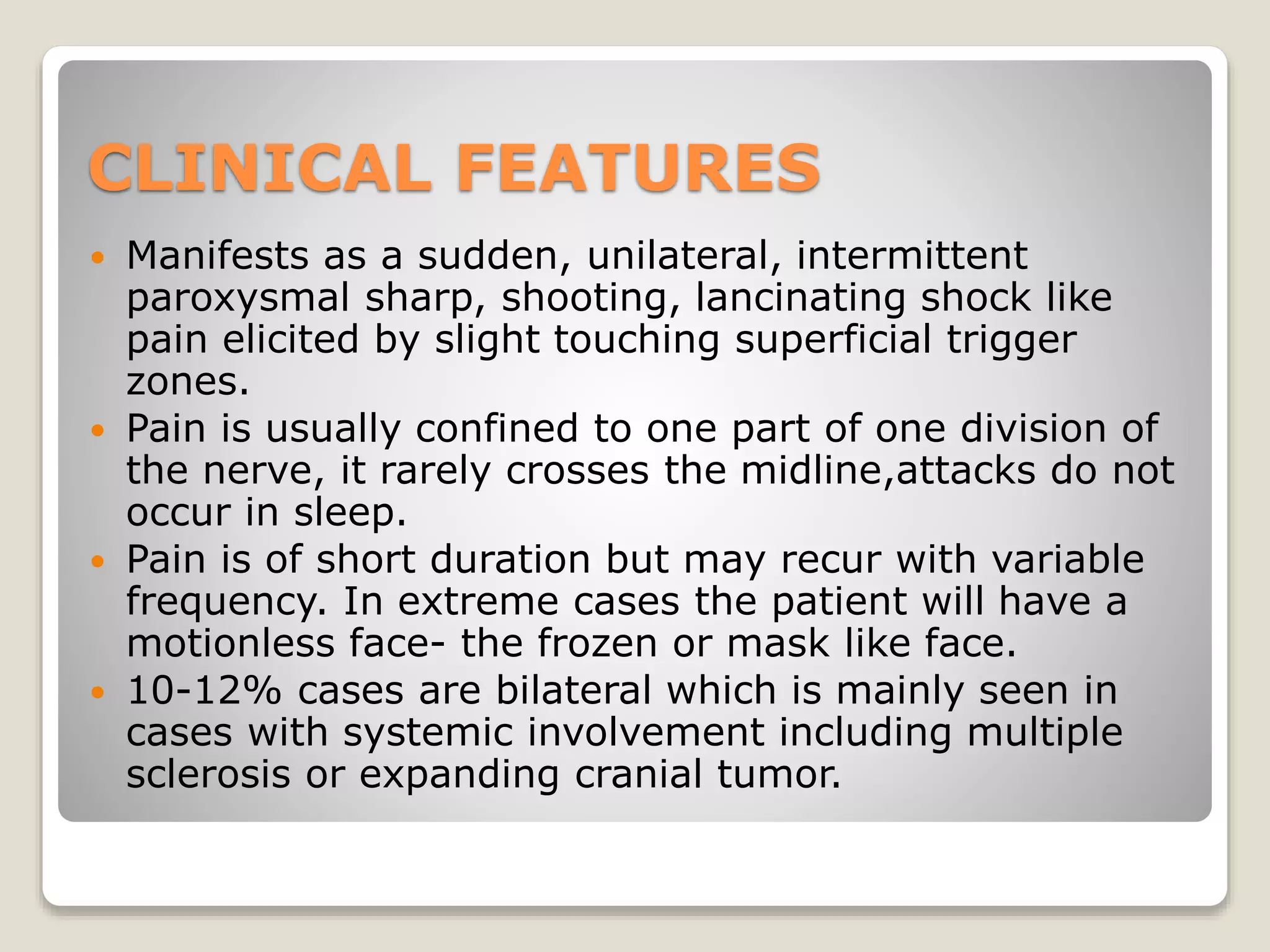 CLINICAL FEATURES
 Manifests as a sudden, unilateral, intermittent
paroxysmal sharp, shooting, lancinating shock like
pain elicited by slight touching superficial trigger
zones.
 Pain is usually confined to one part of one division of
the nerve, it rarely crosses the midline,attacks do not
occur in sleep.
 Pain is of short duration but may recur with variable
frequency. In extreme cases the patient will have a
motionless face- the frozen or mask like face.
 10-12% cases are bilateral which is mainly seen in
cases with systemic involvement including multiple
sclerosis or expanding cranial tumor.
 
