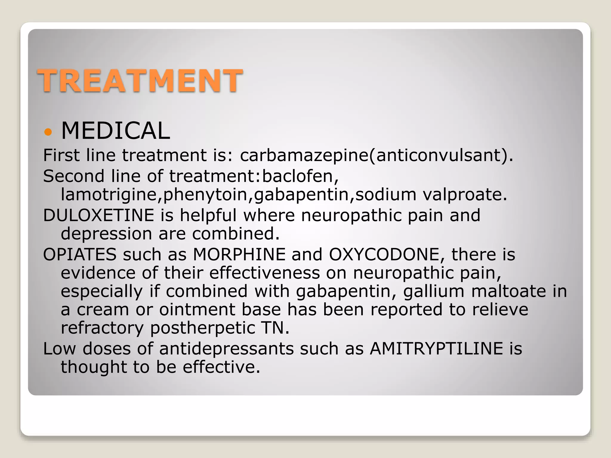 TREATMENT
 MEDICAL
First line treatment is: carbamazepine(anticonvulsant).
Second line of treatment:baclofen,
lamotrigine,phenytoin,gabapentin,sodium valproate.
DULOXETINE is helpful where neuropathic pain and
depression are combined.
OPIATES such as MORPHINE and OXYCODONE, there is
evidence of their effectiveness on neuropathic pain,
especially if combined with gabapentin, gallium maltoate in
a cream or ointment base has been reported to relieve
refractory postherpetic TN.
Low doses of antidepressants such as AMITRYPTILINE is
thought to be effective.
 