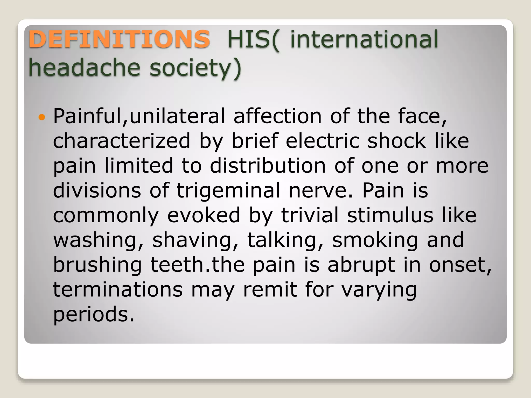 DEFINITIONS HIS( international
headache society)
 Painful,unilateral affection of the face,
characterized by brief electric shock like
pain limited to distribution of one or more
divisions of trigeminal nerve. Pain is
commonly evoked by trivial stimulus like
washing, shaving, talking, smoking and
brushing teeth.the pain is abrupt in onset,
terminations may remit for varying
periods.
 