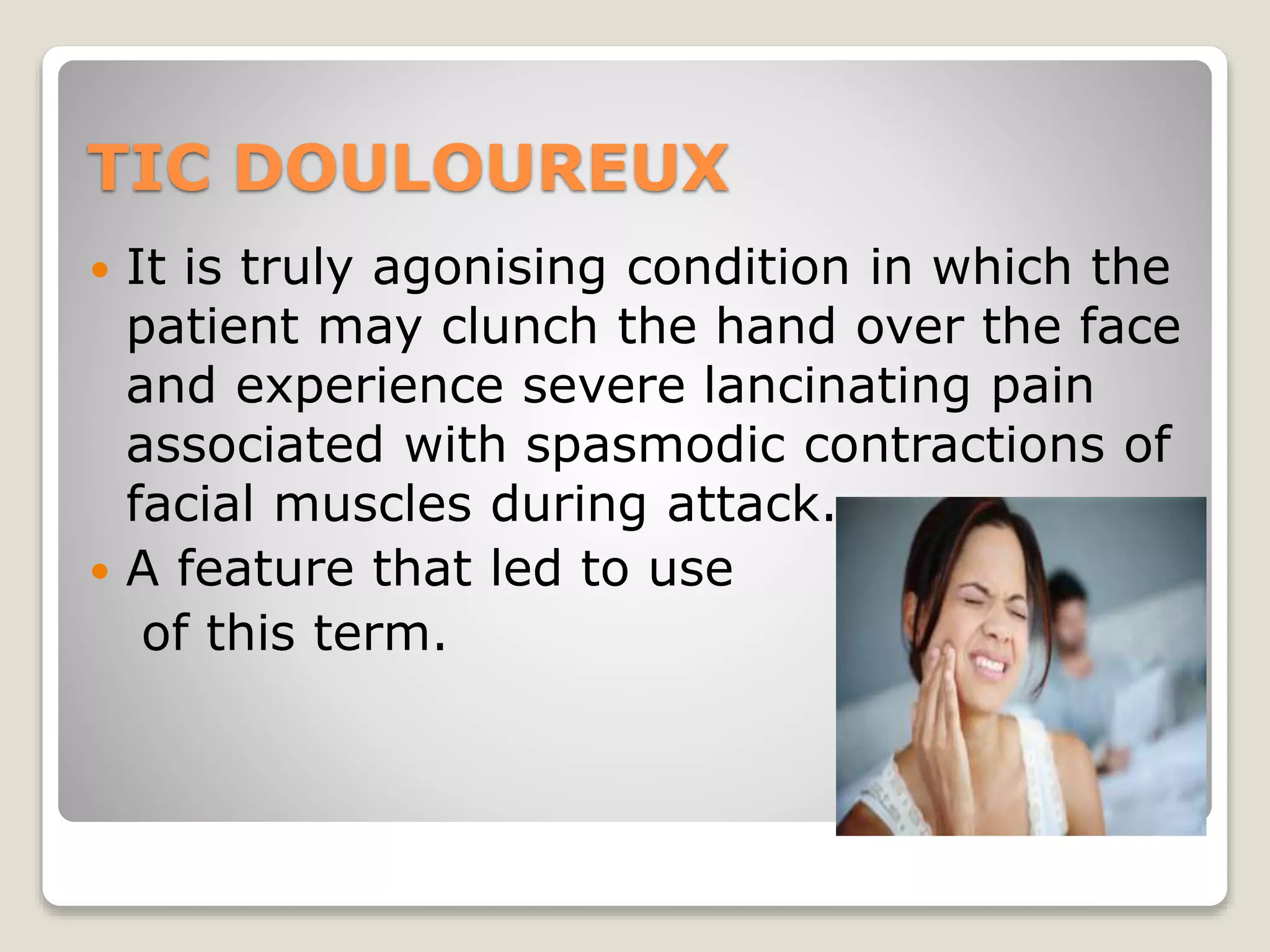 TIC DOULOUREUX
 It is truly agonising condition in which the
patient may clunch the hand over the face
and experience severe lancinating pain
associated with spasmodic contractions of
facial muscles during attack.
 A feature that led to use
of this term.
 