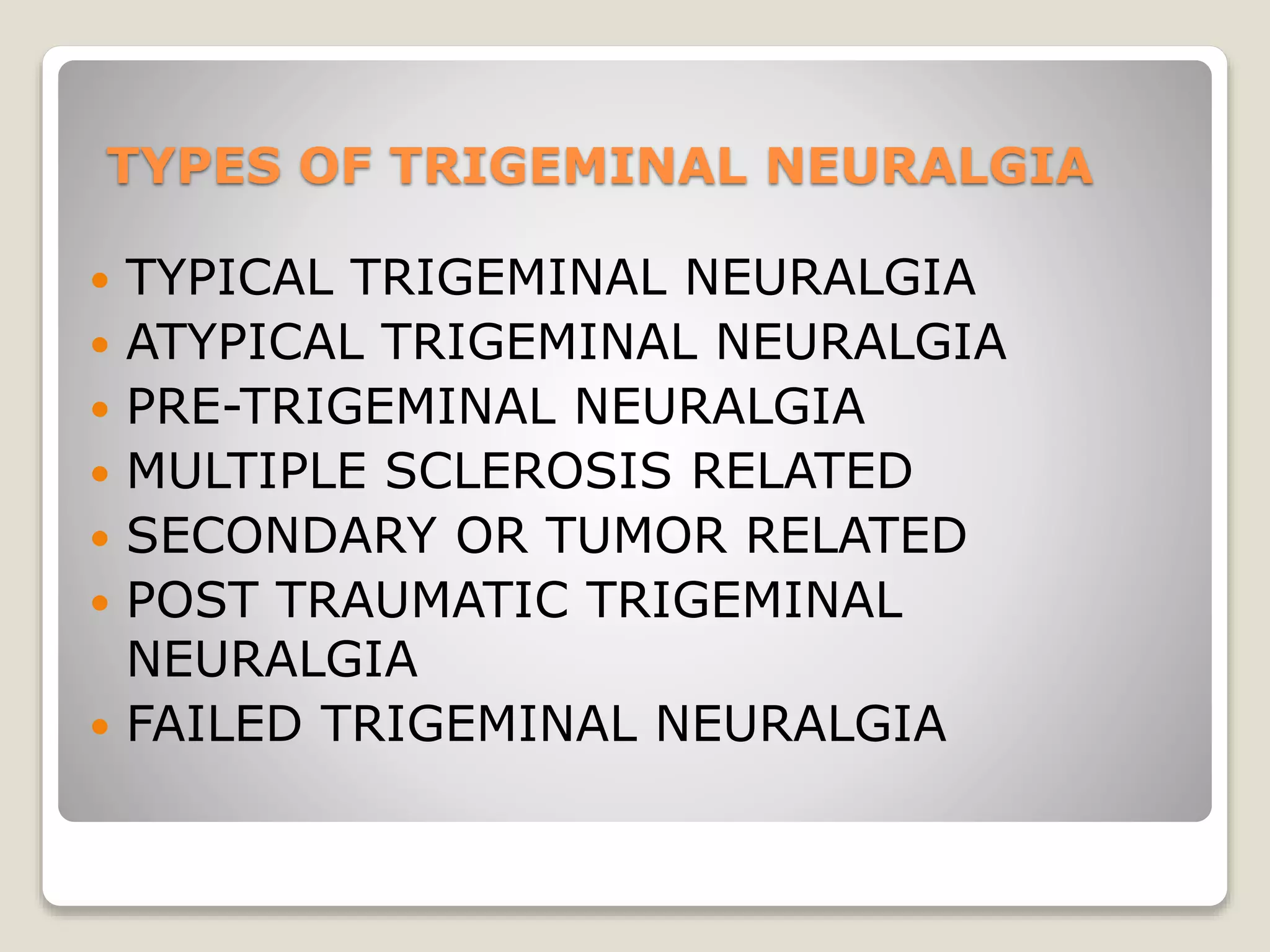 TYPES OF TRIGEMINAL NEURALGIA
 TYPICAL TRIGEMINAL NEURALGIA
 ATYPICAL TRIGEMINAL NEURALGIA
 PRE-TRIGEMINAL NEURALGIA
 MULTIPLE SCLEROSIS RELATED
 SECONDARY OR TUMOR RELATED
 POST TRAUMATIC TRIGEMINAL
NEURALGIA
 FAILED TRIGEMINAL NEURALGIA
 