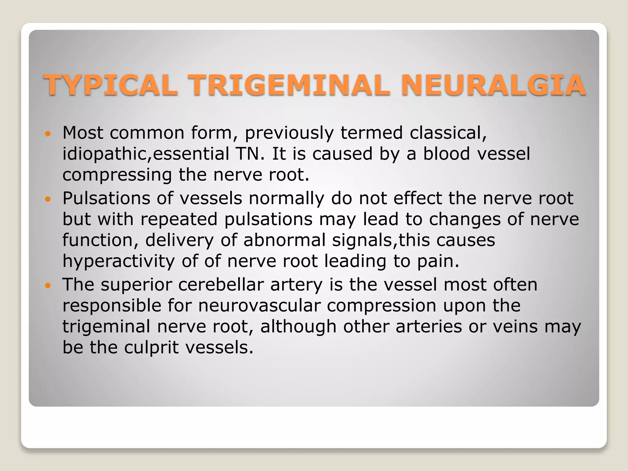 TYPICAL TRIGEMINAL NEURALGIA
 Most common form, previously termed classical,
idiopathic,essential TN. It is caused by a blood vessel
compressing the nerve root.
 Pulsations of vessels normally do not effect the nerve root
but with repeated pulsations may lead to changes of nerve
function, delivery of abnormal signals,this causes
hyperactivity of of nerve root leading to pain.
 The superior cerebellar artery is the vessel most often
responsible for neurovascular compression upon the
trigeminal nerve root, although other arteries or veins may
be the culprit vessels.
 