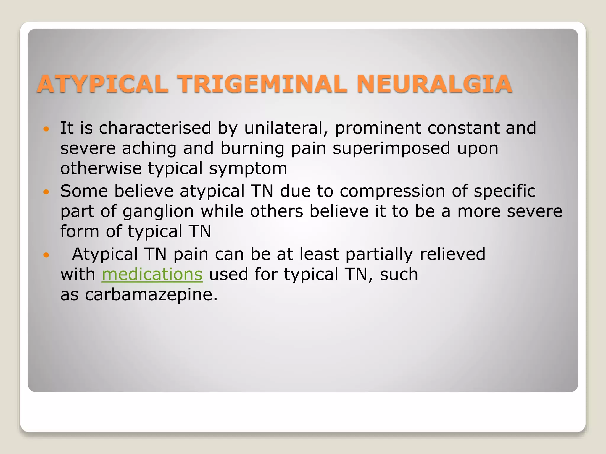 ATYPICAL TRIGEMINAL NEURALGIA
 It is characterised by unilateral, prominent constant and
severe aching and burning pain superimposed upon
otherwise typical symptom
 Some believe atypical TN due to compression of specific
part of ganglion while others believe it to be a more severe
form of typical TN
 Atypical TN pain can be at least partially relieved
with medications used for typical TN, such
as carbamazepine.
 