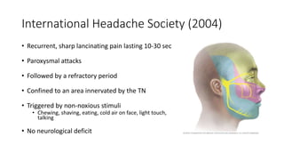 International Headache Society (2004)
• Recurrent, sharp lancinating pain lasting 10-30 sec
• Paroxysmal attacks
• Followed by a refractory period
• Confined to an area innervated by the TN
• Triggered by non-noxious stimuli
• Chewing, shaving, eating, cold air on face, light touch,
talking
• No neurological deficit
 