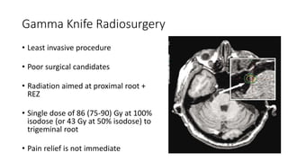 Gamma Knife Radiosurgery
• Least invasive procedure
• Poor surgical candidates
• Radiation aimed at proximal root +
REZ
• Single dose of 86 (75-90) Gy at 100%
isodose (or 43 Gy at 50% isodose) to
trigeminal root
• Pain relief is not immediate
 