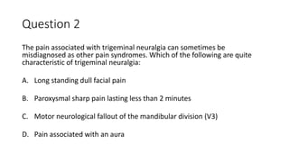Question 2
The pain associated with trigeminal neuralgia can sometimes be
misdiagnosed as other pain syndromes. Which of the following are quite
characteristic of trigeminal neuralgia:
A. Long standing dull facial pain
B. Paroxysmal sharp pain lasting less than 2 minutes
C. Motor neurological fallout of the mandibular division (V3)
D. Pain associated with an aura
 
