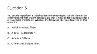 Question 5
You decide to perform a radiofrequency thermocoagulative ablation for an
elderly patient with trigeminal neuralgia that is not a suitable candidate for a
retrosigmoid craniotomy. Which of the following fibers are targeted by this
modality:
A. A-alpha + A-beta fibers
B. A-beta + A-delta fibers
C. A-delta + C-fibers
D. C-fibers and B-alpha fibers
 