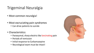 Trigeminal Neuralgia
• Most common neuralgia!
• Most excruciating pain syndromes
• Can drive patients to suicide
• Characteristics:
• Paroxysmal, sharp electric-like lancinating pain
• Periods of remission
• Initial response to Carbamazepine
• Neurological exam must be intact!
 