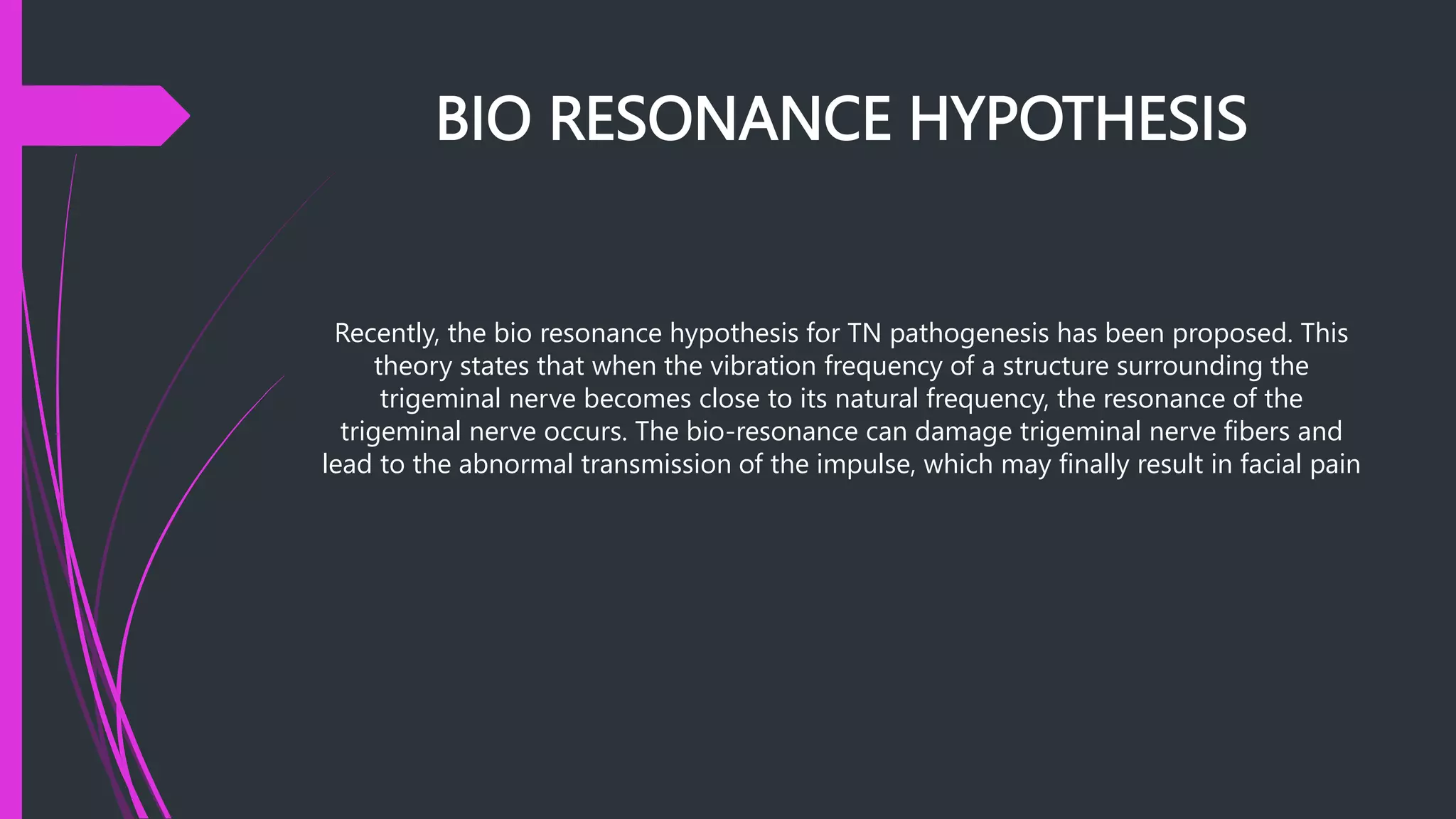 BIO RESONANCE HYPOTHESIS
Recently, the bio resonance hypothesis for TN pathogenesis has been proposed. This
theory states that when the vibration frequency of a structure surrounding the
trigeminal nerve becomes close to its natural frequency, the resonance of the
trigeminal nerve occurs. The bio-resonance can damage trigeminal nerve fibers and
lead to the abnormal transmission of the impulse, which may finally result in facial pain
 