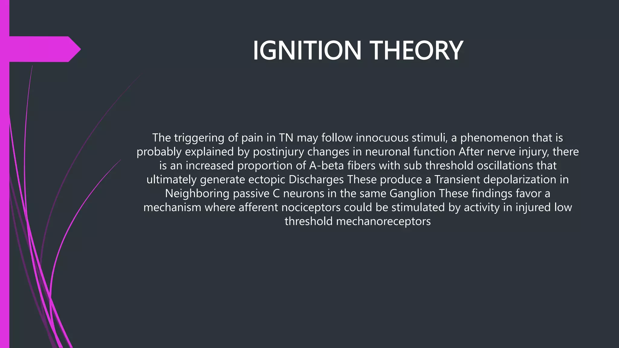 IGNITION THEORY
The triggering of pain in TN may follow innocuous stimuli, a phenomenon that is
probably explained by postinjury changes in neuronal function After nerve injury, there
is an increased proportion of A-beta fibers with sub threshold oscillations that
ultimately generate ectopic Discharges These produce a Transient depolarization in
Neighboring passive C neurons in the same Ganglion These findings favor a
mechanism where afferent nociceptors could be stimulated by activity in injured low
threshold mechanoreceptors
 
