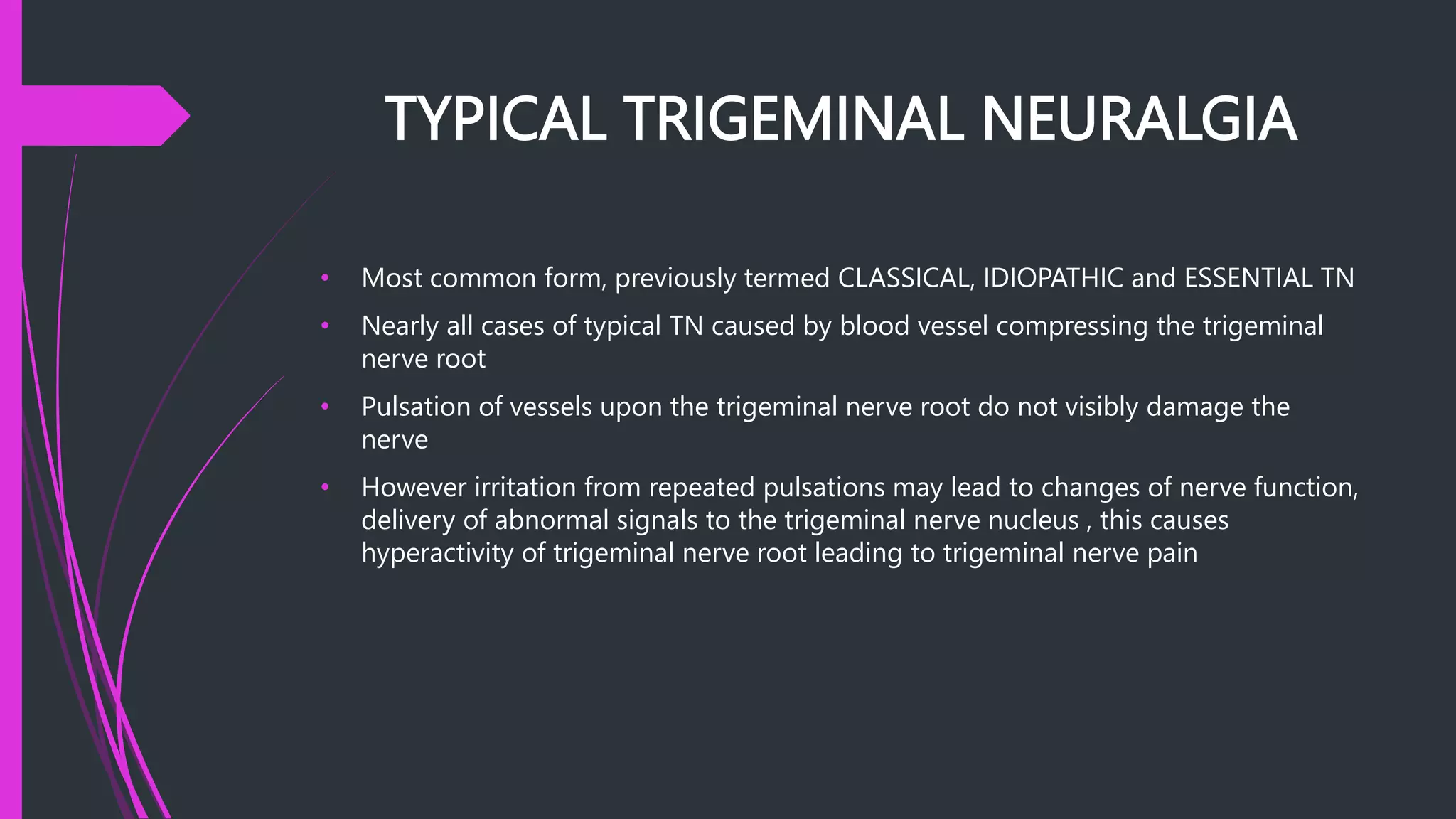 TYPICAL TRIGEMINAL NEURALGIA
• Most common form, previously termed CLASSICAL, IDIOPATHIC and ESSENTIAL TN
• Nearly all cases of typical TN caused by blood vessel compressing the trigeminal
nerve root
• Pulsation of vessels upon the trigeminal nerve root do not visibly damage the
nerve
• However irritation from repeated pulsations may lead to changes of nerve function,
delivery of abnormal signals to the trigeminal nerve nucleus , this causes
hyperactivity of trigeminal nerve root leading to trigeminal nerve pain
 
