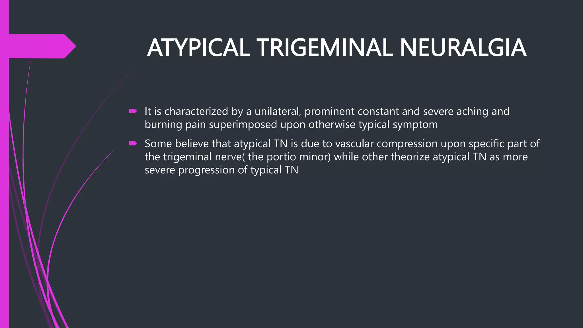 ATYPICAL TRIGEMINAL NEURALGIA
 It is characterized by a unilateral, prominent constant and severe aching and
burning pain superimposed upon otherwise typical symptom
 Some believe that atypical TN is due to vascular compression upon specific part of
the trigeminal nerve( the portio minor) while other theorize atypical TN as more
severe progression of typical TN
 