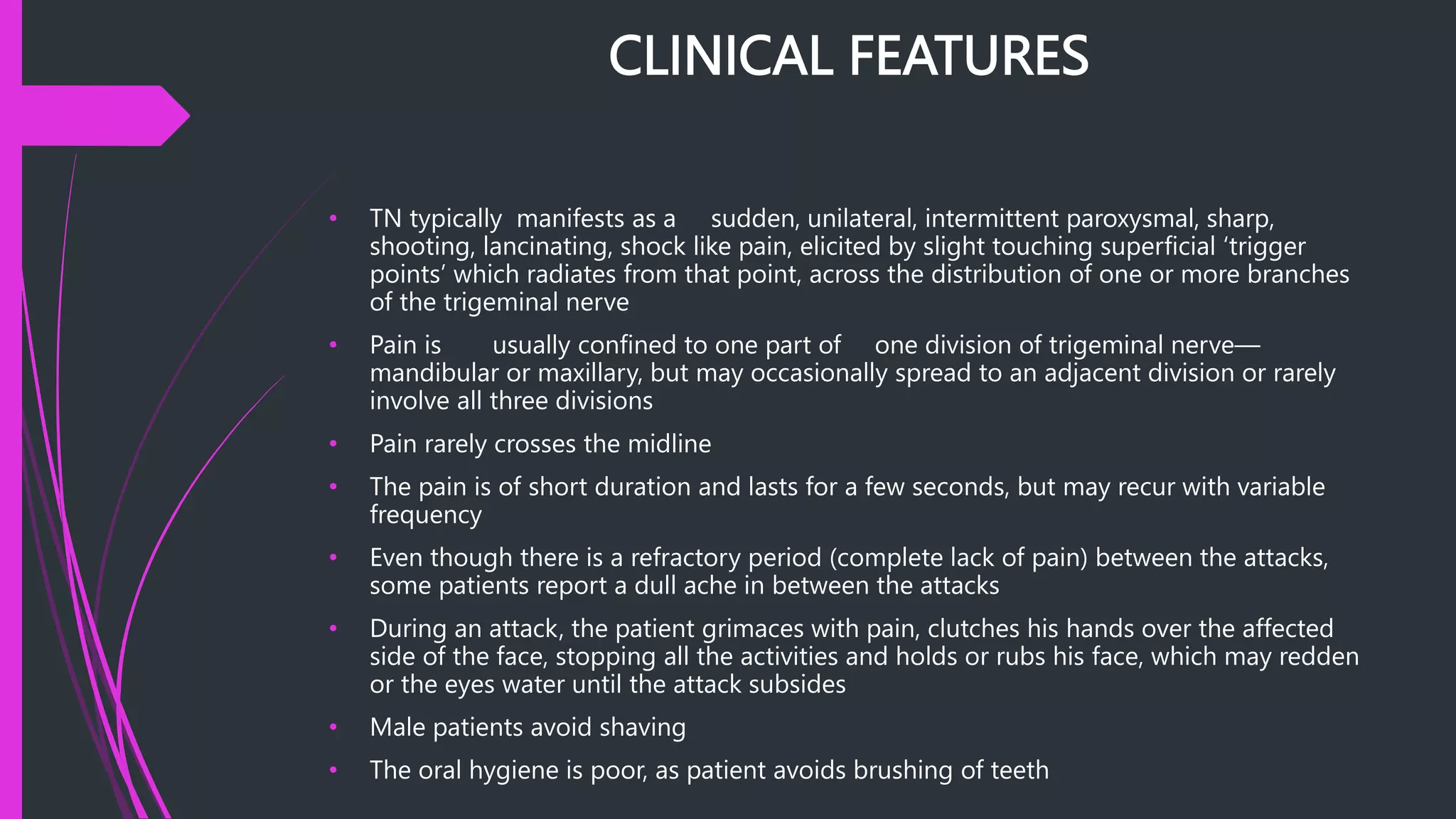 CLINICAL FEATURES
• TN typically manifests as a sudden, unilateral, intermittent paroxysmal, sharp,
shooting, lancinating, shock like pain, elicited by slight touching superficial ‘trigger
points’ which radiates from that point, across the distribution of one or more branches
of the trigeminal nerve
• Pain is usually confined to one part of one division of trigeminal nerve—
mandibular or maxillary, but may occasionally spread to an adjacent division or rarely
involve all three divisions
• Pain rarely crosses the midline
• The pain is of short duration and lasts for a few seconds, but may recur with variable
frequency
• Even though there is a refractory period (complete lack of pain) between the attacks,
some patients report a dull ache in between the attacks
• During an attack, the patient grimaces with pain, clutches his hands over the affected
side of the face, stopping all the activities and holds or rubs his face, which may redden
or the eyes water until the attack subsides
• Male patients avoid shaving
• The oral hygiene is poor, as patient avoids brushing of teeth
 