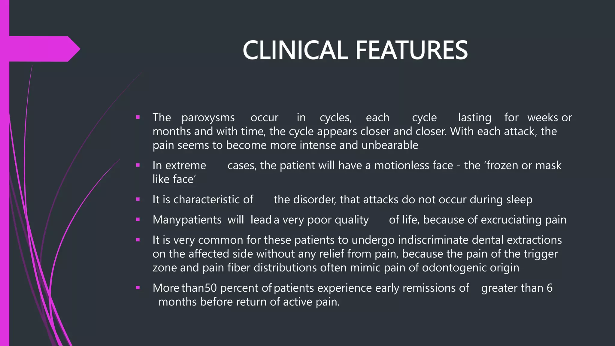 CLINICAL FEATURES
 The paroxysms occur in cycles, each cycle lasting for weeks or
months and with time, the cycle appears closer and closer. With each attack, the
pain seems to become more intense and unbearable
 In extreme cases, the patient will have a motionless face - the ‘frozen or mask
like face’
 It is characteristic of the disorder, that attacks do not occur during sleep
 Manypatients will leada very poor quality of life, because of excruciating pain
 It is very common for these patients to undergo indiscriminate dental extractions
on the affected side without any relief from pain, because the pain of the trigger
zone and pain fiber distributions often mimic pain of odontogenic origin
 More than50 percent of patients experience early remissions of greater than 6
months before return of active pain.
 