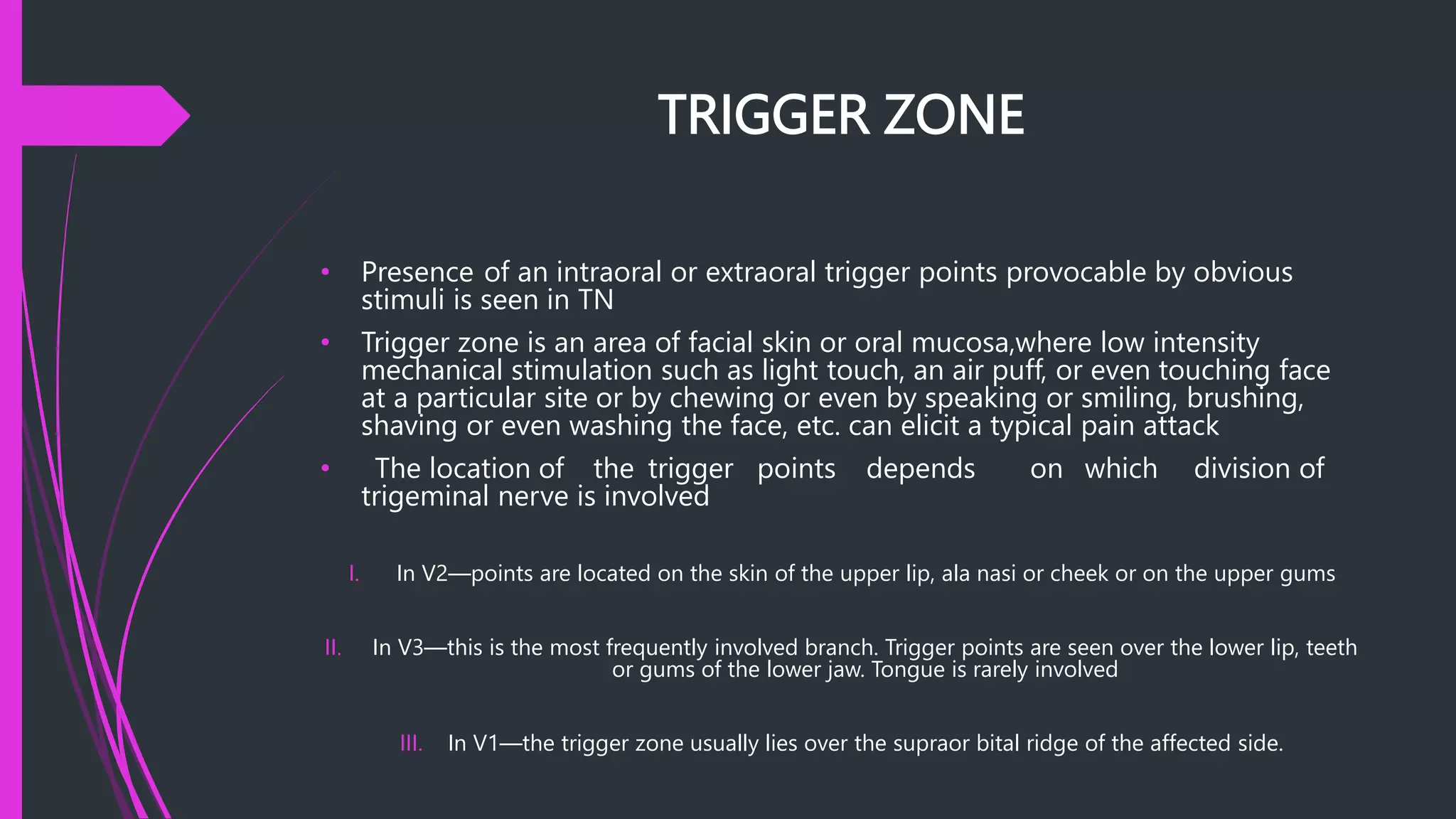 TRIGGER ZONE
• Presence of an intraoral or extraoral trigger points provocable by obvious
stimuli is seen in TN
• Trigger zone is an area of facial skin or oral mucosa,where low intensity
mechanical stimulation such as light touch, an air puff, or even touching face
at a particular site or by chewing or even by speaking or smiling, brushing,
shaving or even washing the face, etc. can elicit a typical pain attack
• The location of the trigger points depends on which division of
trigeminal nerve is involved
I. In V2—points are located on the skin of the upper lip, ala nasi or cheek or on the upper gums
II. In V3—this is the most frequently involved branch. Trigger points are seen over the lower lip, teeth
or gums of the lower jaw. Tongue is rarely involved
III. In V1—the trigger zone usually lies over the supraor bital ridge of the affected side.
 