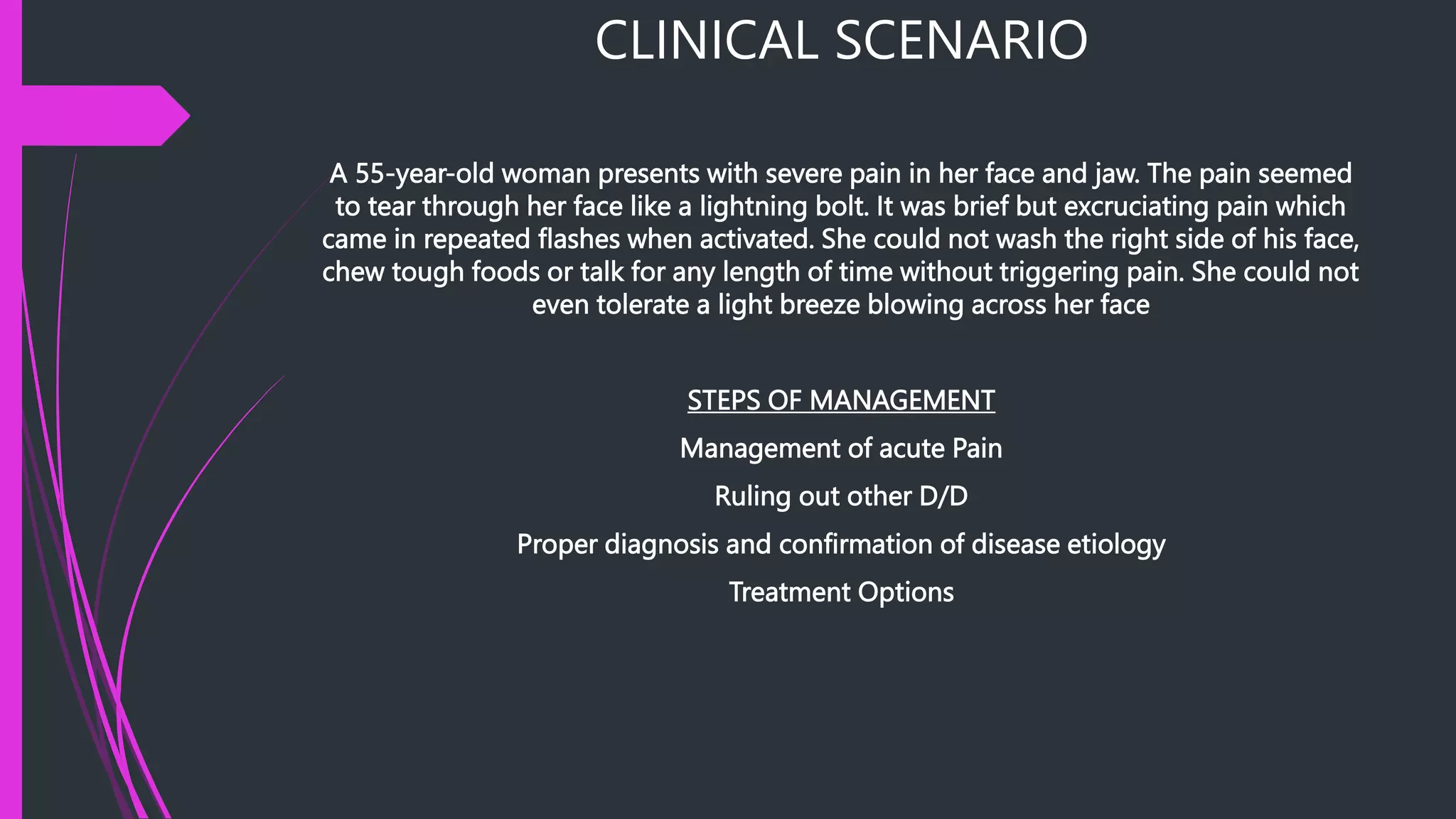 CLINICAL SCENARIO
A 55-year-old woman presents with severe pain in her face and jaw. The pain seemed
to tear through her face like a lightning bolt. It was brief but excruciating pain which
came in repeated flashes when activated. She could not wash the right side of his face,
chew tough foods or talk for any length of time without triggering pain. She could not
even tolerate a light breeze blowing across her face
STEPS OF MANAGEMENT
Management of acute Pain
Ruling out other D/D
Proper diagnosis and confirmation of disease etiology
Treatment Options
 