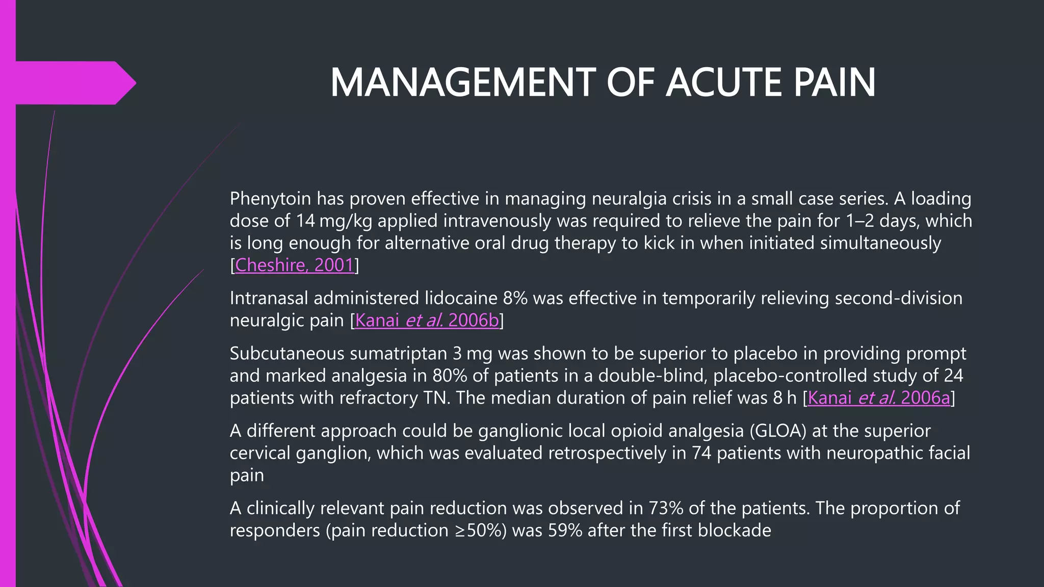 MANAGEMENT OF ACUTE PAIN
Phenytoin has proven effective in managing neuralgia crisis in a small case series. A loading
dose of 14 mg/kg applied intravenously was required to relieve the pain for 1–2 days, which
is long enough for alternative oral drug therapy to kick in when initiated simultaneously
[Cheshire, 2001]
Intranasal administered lidocaine 8% was effective in temporarily relieving second-division
neuralgic pain [Kanai et al. 2006b]
Subcutaneous sumatriptan 3 mg was shown to be superior to placebo in providing prompt
and marked analgesia in 80% of patients in a double-blind, placebo-controlled study of 24
patients with refractory TN. The median duration of pain relief was 8 h [Kanai et al. 2006a]
A different approach could be ganglionic local opioid analgesia (GLOA) at the superior
cervical ganglion, which was evaluated retrospectively in 74 patients with neuropathic facial
pain
A clinically relevant pain reduction was observed in 73% of the patients. The proportion of
responders (pain reduction ≥50%) was 59% after the first blockade
 