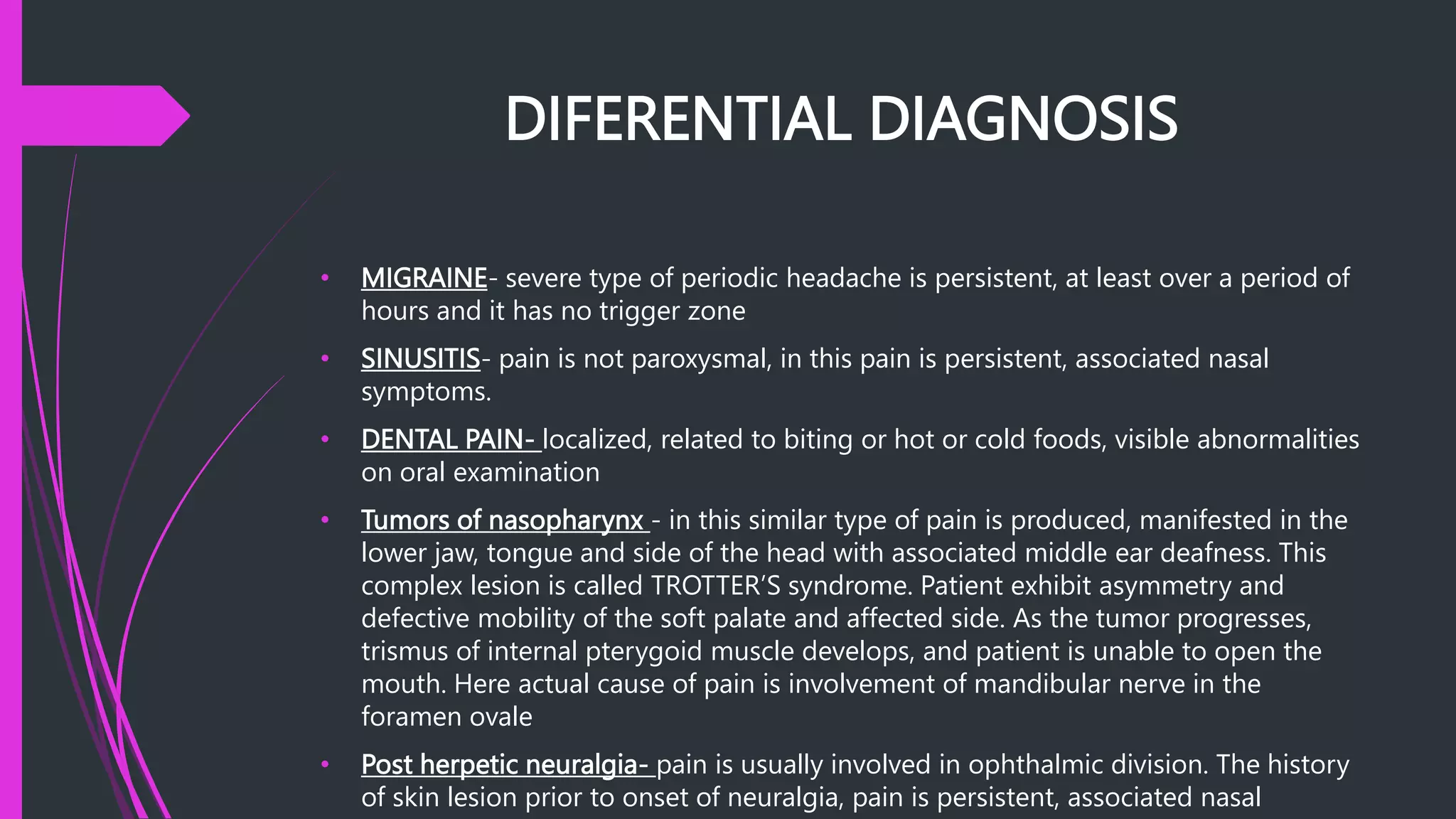 DIFERENTIAL DIAGNOSIS
• MIGRAINE- severe type of periodic headache is persistent, at least over a period of
hours and it has no trigger zone
• SINUSITIS- pain is not paroxysmal, in this pain is persistent, associated nasal
symptoms.
• DENTAL PAIN- localized, related to biting or hot or cold foods, visible abnormalities
on oral examination
• Tumors of nasopharynx - in this similar type of pain is produced, manifested in the
lower jaw, tongue and side of the head with associated middle ear deafness. This
complex lesion is called TROTTER’S syndrome. Patient exhibit asymmetry and
defective mobility of the soft palate and affected side. As the tumor progresses,
trismus of internal pterygoid muscle develops, and patient is unable to open the
mouth. Here actual cause of pain is involvement of mandibular nerve in the
foramen ovale
• Post herpetic neuralgia- pain is usually involved in ophthalmic division. The history
of skin lesion prior to onset of neuralgia, pain is persistent, associated nasal
 