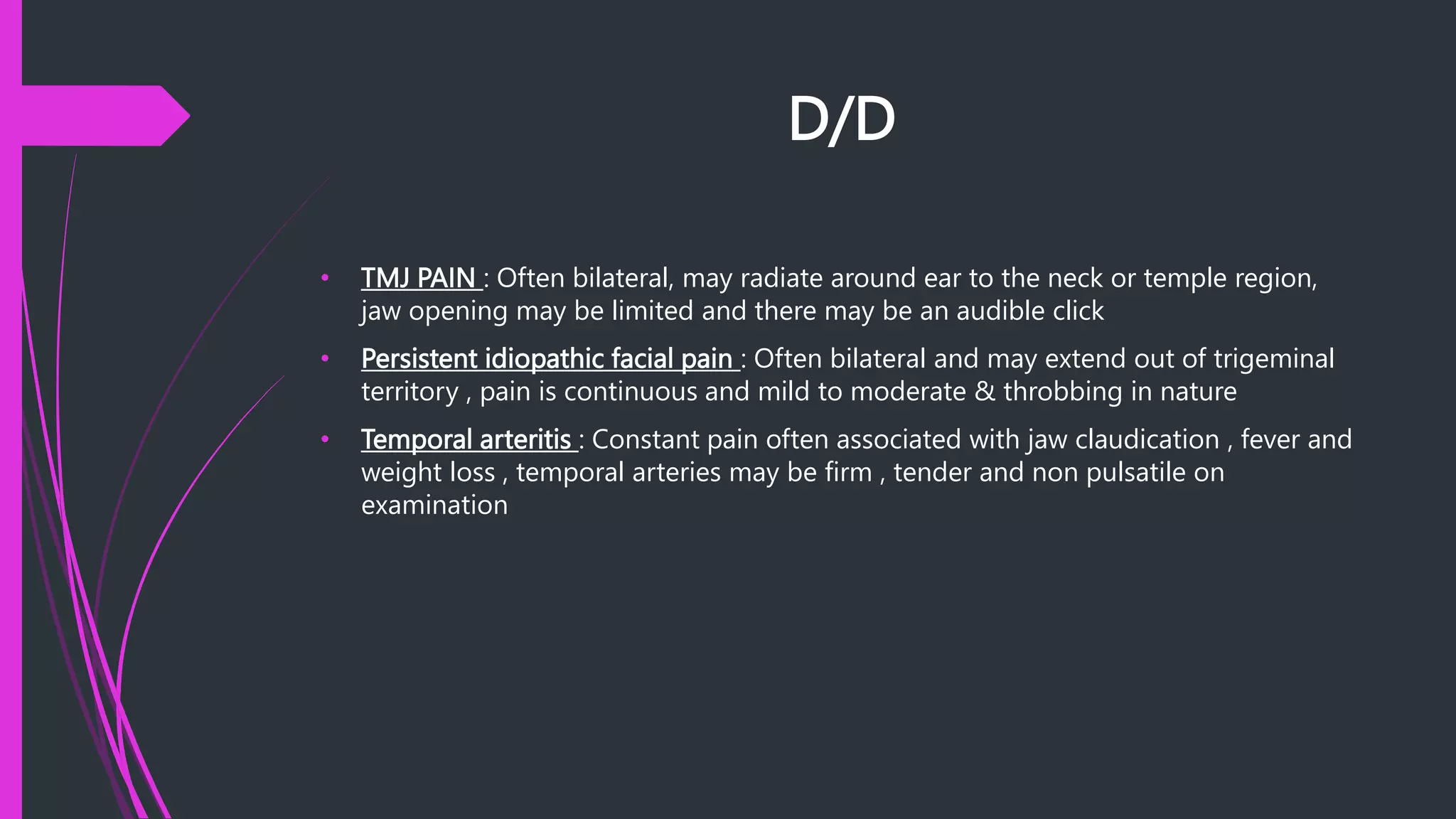 D/D
• TMJ PAIN : Often bilateral, may radiate around ear to the neck or temple region,
jaw opening may be limited and there may be an audible click
• Persistent idiopathic facial pain : Often bilateral and may extend out of trigeminal
territory , pain is continuous and mild to moderate & throbbing in nature
• Temporal arteritis : Constant pain often associated with jaw claudication , fever and
weight loss , temporal arteries may be firm , tender and non pulsatile on
examination
 