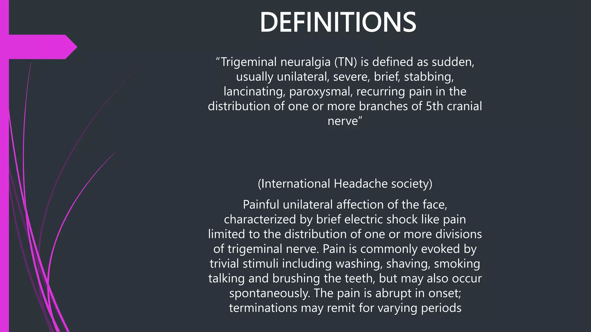 DEFINITIONS
“Trigeminal neuralgia (TN) is defined as sudden,
usually unilateral, severe, brief, stabbing,
lancinating, paroxysmal, recurring pain in the
distribution of one or more branches of 5th cranial
nerve”
(International Headache society)
Painful unilateral affection of the face,
characterized by brief electric shock like pain
limited to the distribution of one or more divisions
of trigeminal nerve. Pain is commonly evoked by
trivial stimuli including washing, shaving, smoking
talking and brushing the teeth, but may also occur
spontaneously. The pain is abrupt in onset;
terminations may remit for varying periods
 