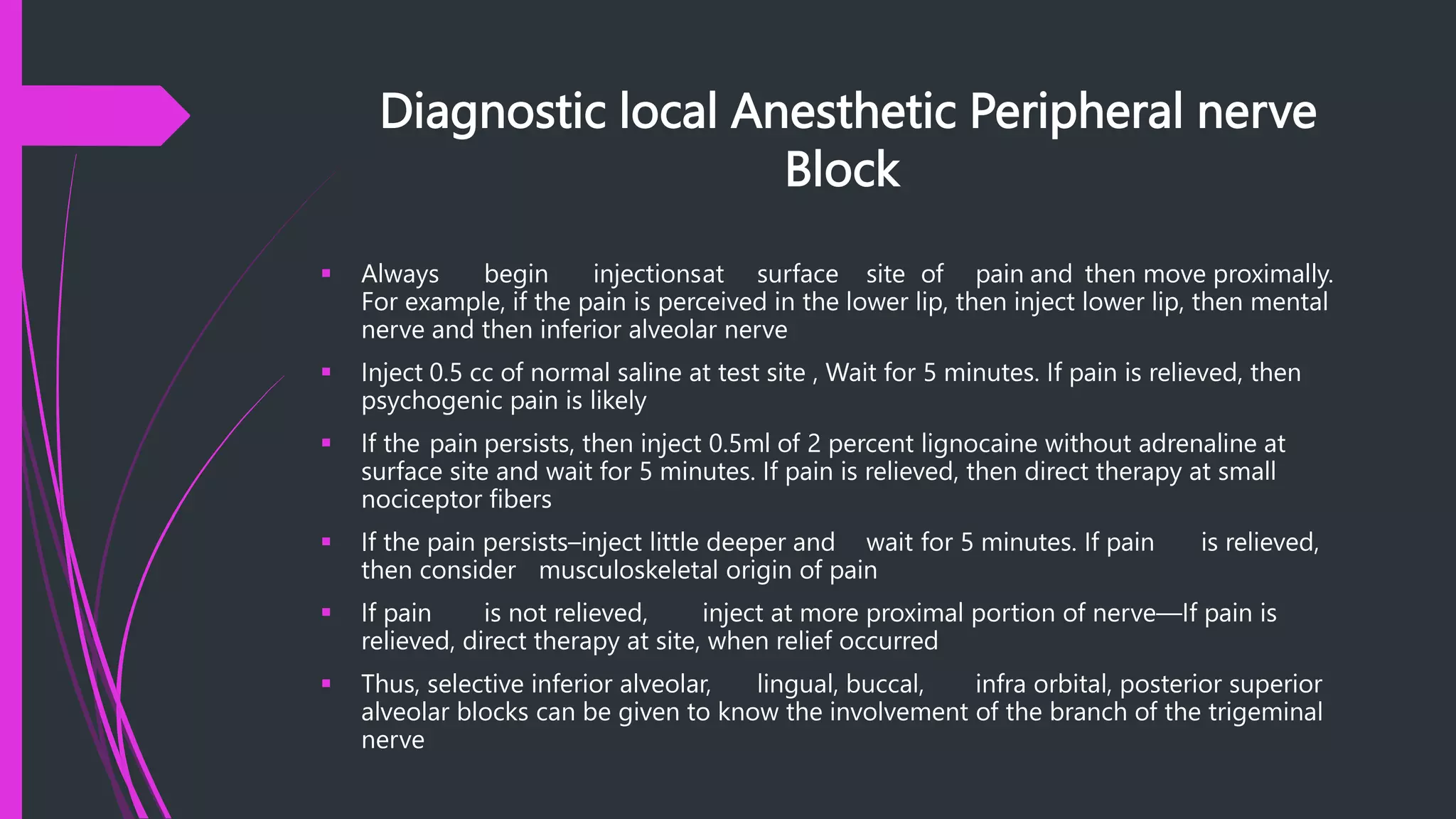 Diagnostic local Anesthetic Peripheral nerve
Block
 Always begin injectionsat surface site of pain and then move proximally.
For example, if the pain is perceived in the lower lip, then inject lower lip, then mental
nerve and then inferior alveolar nerve
 Inject 0.5 cc of normal saline at test site , Wait for 5 minutes. If pain is relieved, then
psychogenic pain is likely
 If the pain persists, then inject 0.5ml of 2 percent lignocaine without adrenaline at
surface site and wait for 5 minutes. If pain is relieved, then direct therapy at small
nociceptor fibers
 If the pain persists–inject little deeper and wait for 5 minutes. If pain is relieved,
then consider musculoskeletal origin of pain
 If pain is not relieved, inject at more proximal portion of nerve—If pain is
relieved, direct therapy at site, when relief occurred
 Thus, selective inferior alveolar, lingual, buccal, infra orbital, posterior superior
alveolar blocks can be given to know the involvement of the branch of the trigeminal
nerve
 