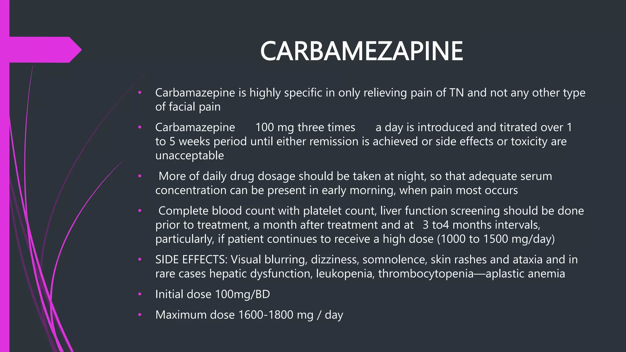 CARBAMEZAPINE
• Carbamazepine is highly specific in only relieving pain of TN and not any other type
of facial pain
• Carbamazepine 100 mg three times a day is introduced and titrated over 1
to 5 weeks period until either remission is achieved or side effects or toxicity are
unacceptable
• More of daily drug dosage should be taken at night, so that adequate serum
concentration can be present in early morning, when pain most occurs
• Complete blood count with platelet count, liver function screening should be done
prior to treatment, a month after treatment and at 3 to4 months intervals,
particularly, if patient continues to receive a high dose (1000 to 1500 mg/day)
• SIDE EFFECTS: Visual blurring, dizziness, somnolence, skin rashes and ataxia and in
rare cases hepatic dysfunction, leukopenia, thrombocytopenia—aplastic anemia
• Initial dose 100mg/BD
• Maximum dose 1600-1800 mg / day
 
