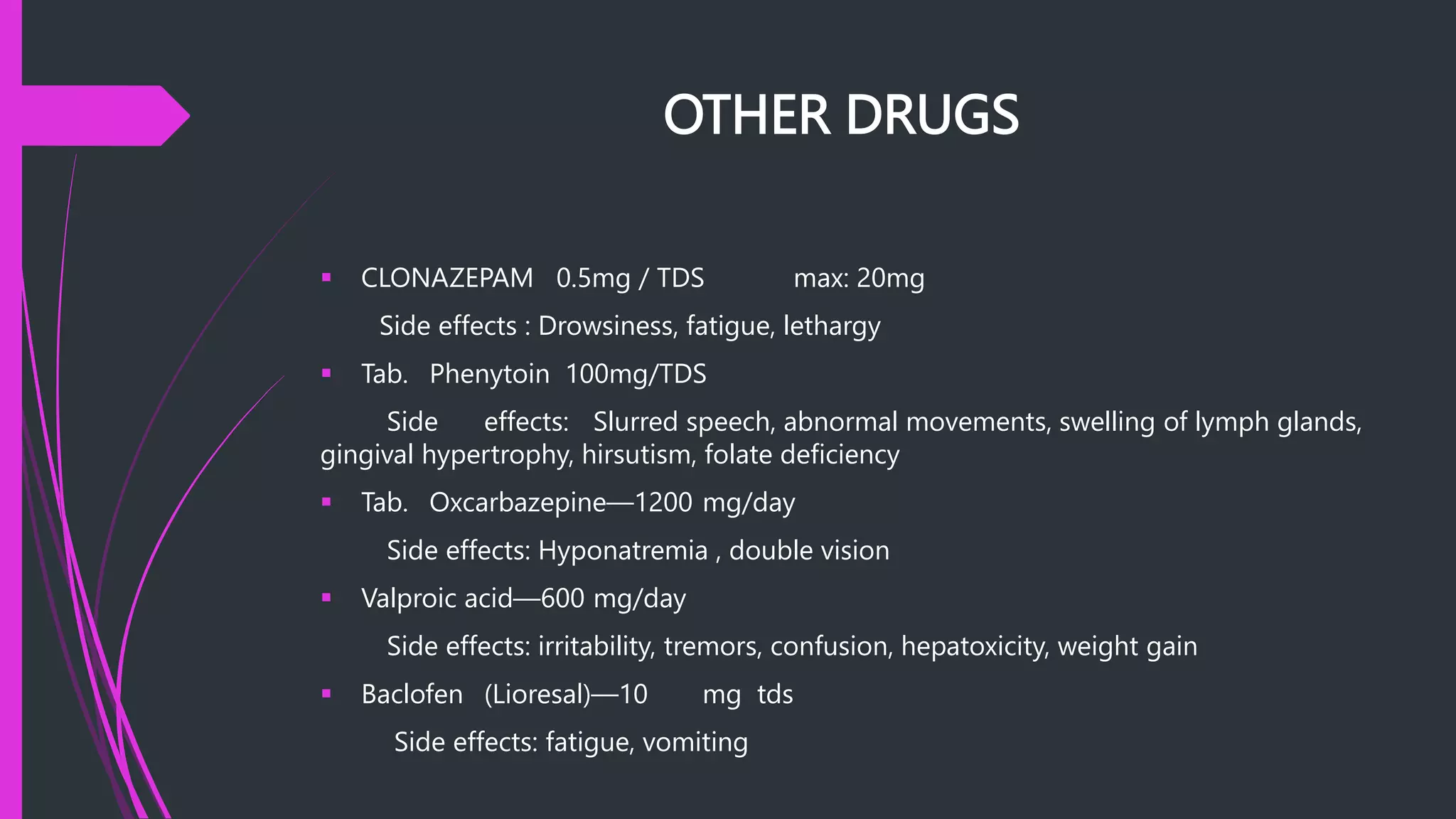 OTHER DRUGS
 CLONAZEPAM 0.5mg / TDS max: 20mg
Side effects : Drowsiness, fatigue, lethargy
 Tab. Phenytoin 100mg/TDS
Side effects: Slurred speech, abnormal movements, swelling of lymph glands,
gingival hypertrophy, hirsutism, folate deficiency
 Tab. Oxcarbazepine—1200 mg/day
Side effects: Hyponatremia , double vision
 Valproic acid—600 mg/day
Side effects: irritability, tremors, confusion, hepatoxicity, weight gain
 Baclofen (Lioresal)—10 mg tds
Side effects: fatigue, vomiting
 