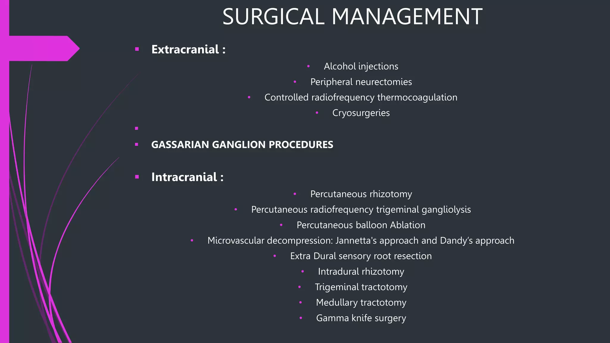 SURGICAL MANAGEMENT
 Extracranial :
• Alcohol injections
• Peripheral neurectomies
• Controlled radiofrequency thermocoagulation
• Cryosurgeries

 GASSARIAN GANGLION PROCEDURES
 Intracranial :
• Percutaneous rhizotomy
• Percutaneous radiofrequency trigeminal gangliolysis
• Percutaneous balloon Ablation
• Microvascular decompression: Jannetta's approach and Dandy’s approach
• Extra Dural sensory root resection
• Intradural rhizotomy
• Trigeminal tractotomy
• Medullary tractotomy
• Gamma knife surgery
 