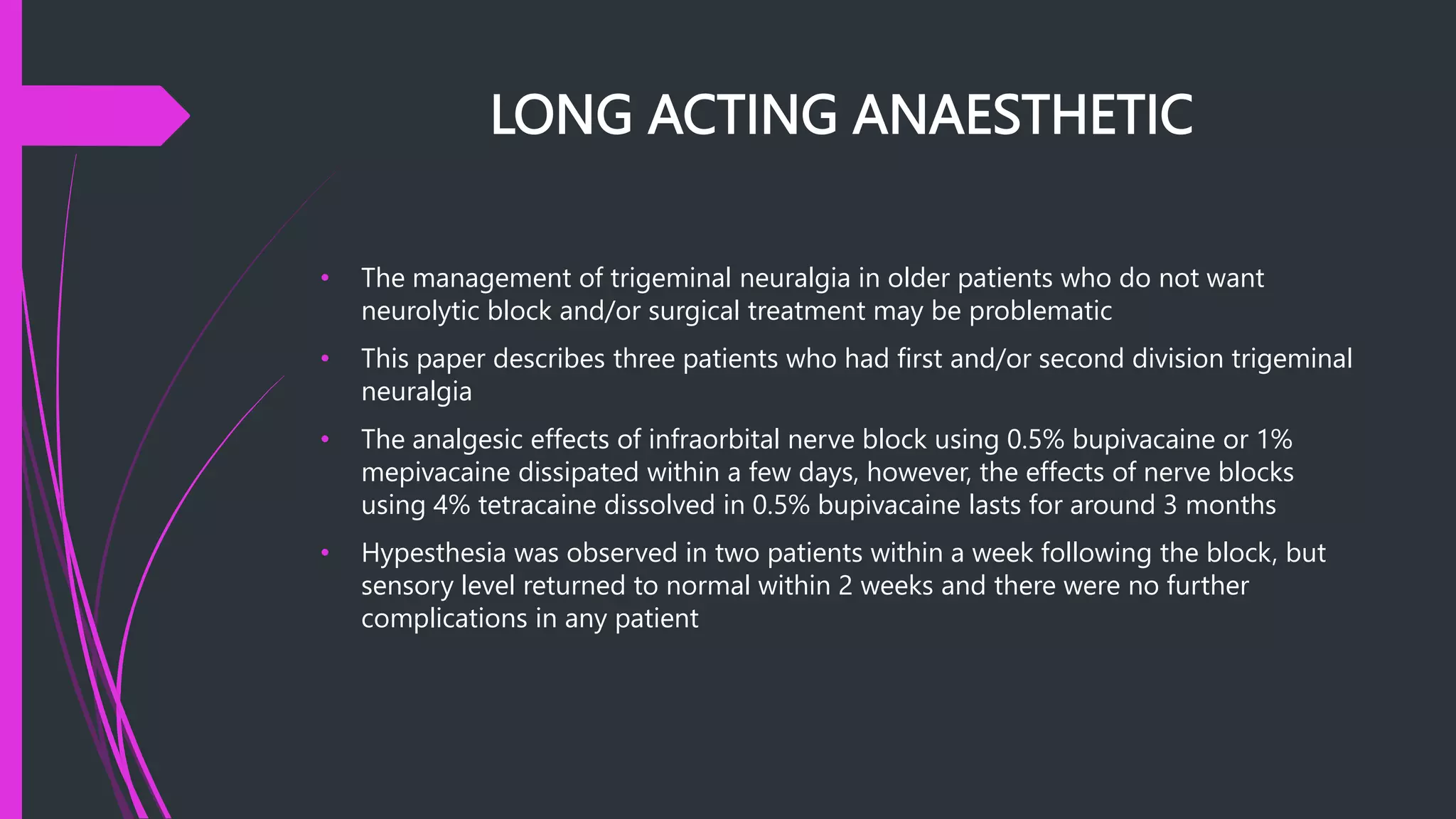 LONG ACTING ANAESTHETIC
• The management of trigeminal neuralgia in older patients who do not want
neurolytic block and/or surgical treatment may be problematic
• This paper describes three patients who had first and/or second division trigeminal
neuralgia
• The analgesic effects of infraorbital nerve block using 0.5% bupivacaine or 1%
mepivacaine dissipated within a few days, however, the effects of nerve blocks
using 4% tetracaine dissolved in 0.5% bupivacaine lasts for around 3 months
• Hypesthesia was observed in two patients within a week following the block, but
sensory level returned to normal within 2 weeks and there were no further
complications in any patient
 