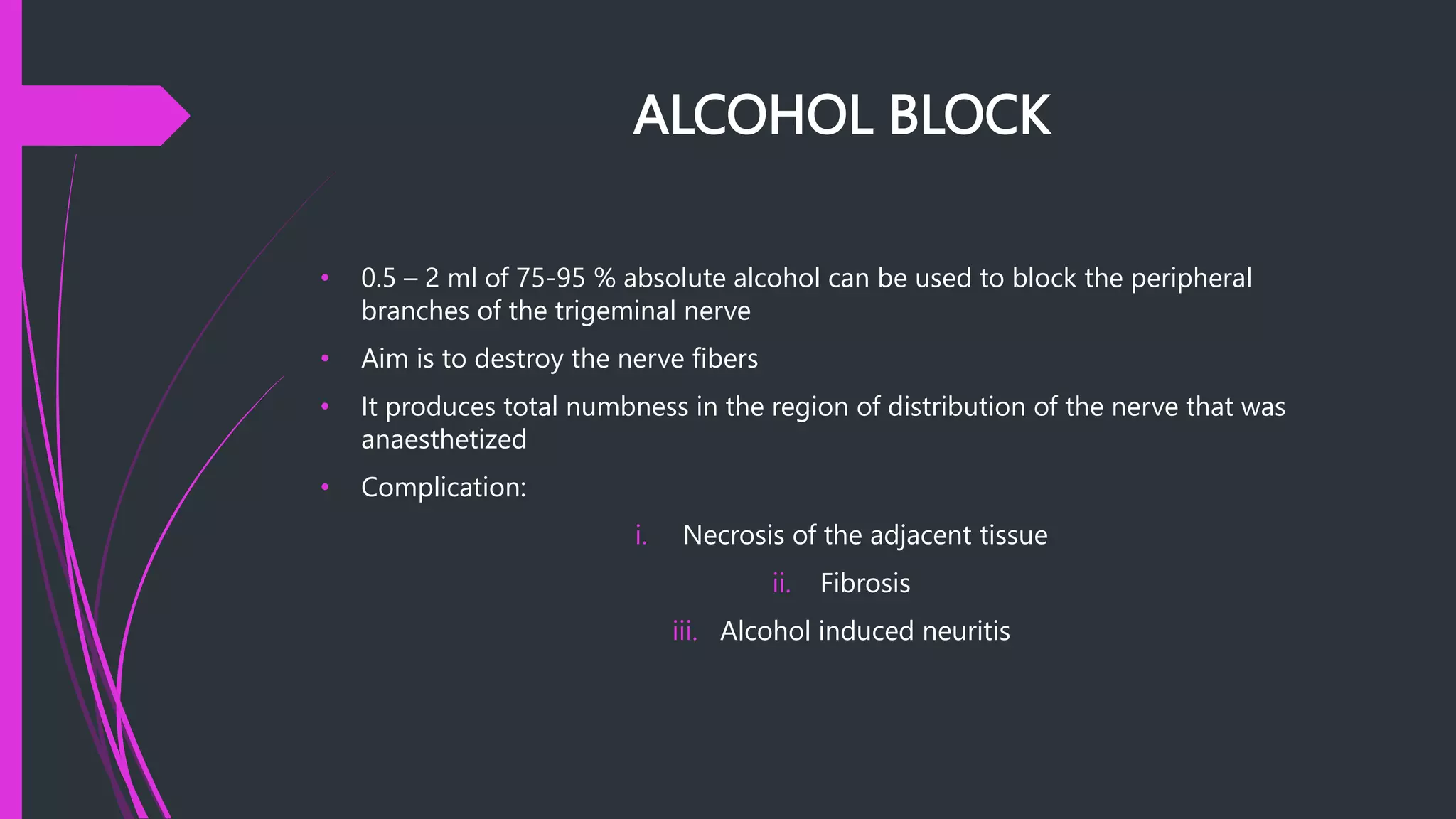 ALCOHOL BLOCK
• 0.5 – 2 ml of 75-95 % absolute alcohol can be used to block the peripheral
branches of the trigeminal nerve
• Aim is to destroy the nerve fibers
• It produces total numbness in the region of distribution of the nerve that was
anaesthetized
• Complication:
i. Necrosis of the adjacent tissue
ii. Fibrosis
iii. Alcohol induced neuritis
 