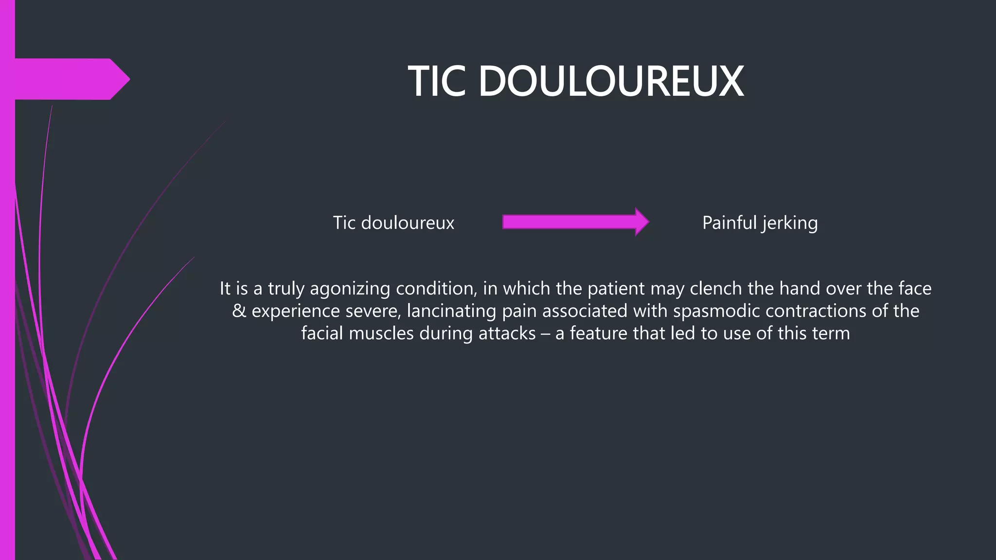 TIC DOULOUREUX
Tic douloureux Painful jerking
It is a truly agonizing condition, in which the patient may clench the hand over the face
& experience severe, lancinating pain associated with spasmodic contractions of the
facial muscles during attacks – a feature that led to use of this term
 