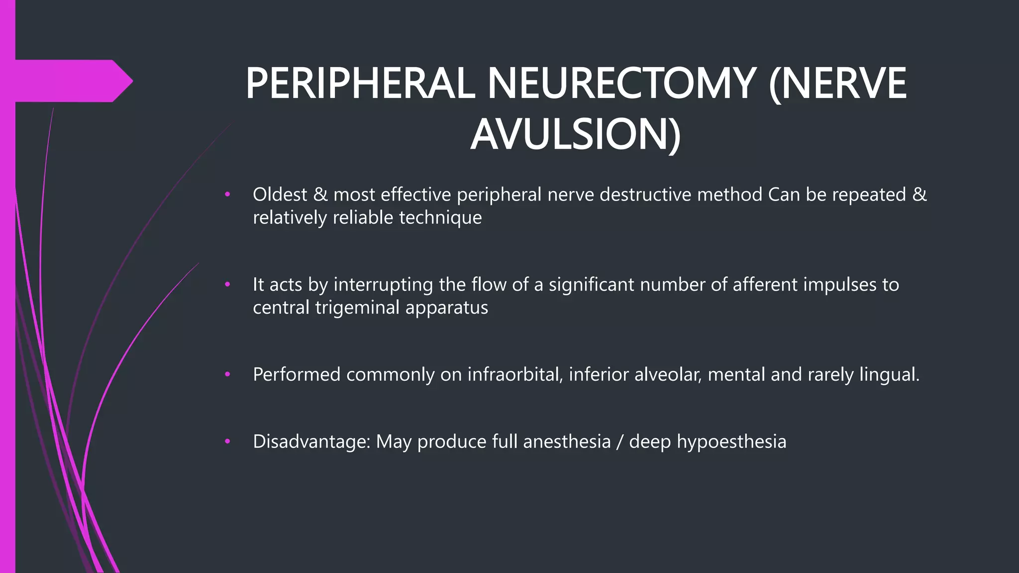 PERIPHERAL NEURECTOMY (NERVE
AVULSION)
• Oldest & most effective peripheral nerve destructive method Can be repeated &
relatively reliable technique
• It acts by interrupting the flow of a significant number of afferent impulses to
central trigeminal apparatus
• Performed commonly on infraorbital, inferior alveolar, mental and rarely lingual.
• Disadvantage: May produce full anesthesia / deep hypoesthesia
 