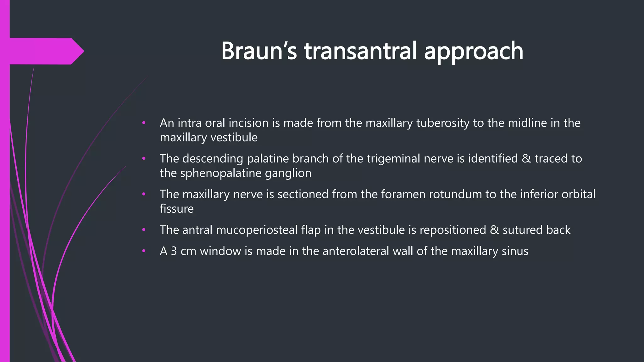 Braun’s transantral approach
• An intra oral incision is made from the maxillary tuberosity to the midline in the
maxillary vestibule
• The descending palatine branch of the trigeminal nerve is identified & traced to
the sphenopalatine ganglion
• The maxillary nerve is sectioned from the foramen rotundum to the inferior orbital
fissure
• The antral mucoperiosteal flap in the vestibule is repositioned & sutured back
• A 3 cm window is made in the anterolateral wall of the maxillary sinus
 