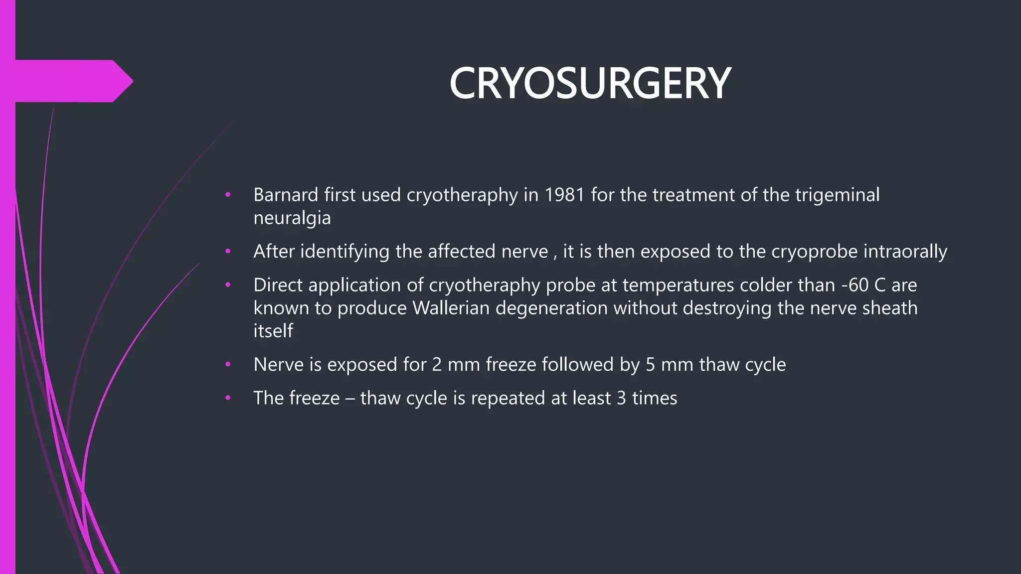 CRYOSURGERY
• Barnard first used cryotheraphy in 1981 for the treatment of the trigeminal
neuralgia
• After identifying the affected nerve , it is then exposed to the cryoprobe intraorally
• Direct application of cryotheraphy probe at temperatures colder than -60 C are
known to produce Wallerian degeneration without destroying the nerve sheath
itself
• Nerve is exposed for 2 mm freeze followed by 5 mm thaw cycle
• The freeze – thaw cycle is repeated at least 3 times
 