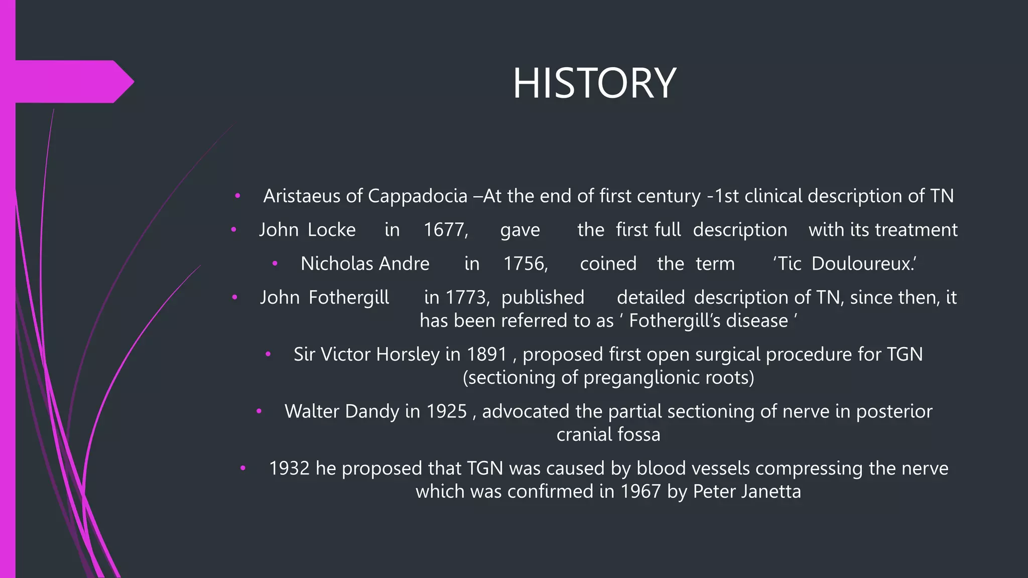 HISTORY
• Aristaeus of Cappadocia –At the end of first century -1st clinical description of TN
• John Locke in 1677, gave the first full description with its treatment
• Nicholas Andre in 1756, coined the term ‘Tic Douloureux.’
• John Fothergill in 1773, published detailed description of TN, since then, it
has been referred to as ‘ Fothergill’s disease ’
• Sir Victor Horsley in 1891 , proposed first open surgical procedure for TGN
(sectioning of preganglionic roots)
• Walter Dandy in 1925 , advocated the partial sectioning of nerve in posterior
cranial fossa
• 1932 he proposed that TGN was caused by blood vessels compressing the nerve
which was confirmed in 1967 by Peter Janetta
 