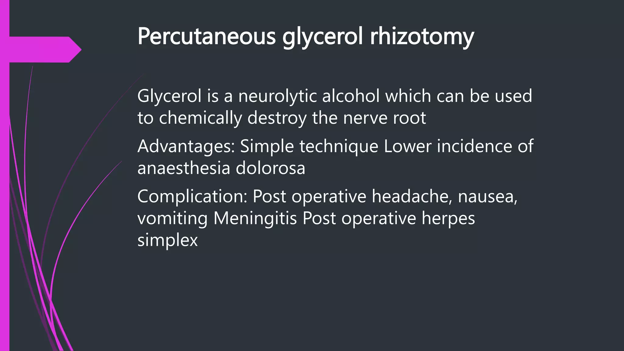 Percutaneous glycerol rhizotomy
Glycerol is a neurolytic alcohol which can be used
to chemically destroy the nerve root
Advantages: Simple technique Lower incidence of
anaesthesia dolorosa
Complication: Post operative headache, nausea,
vomiting Meningitis Post operative herpes
simplex
 